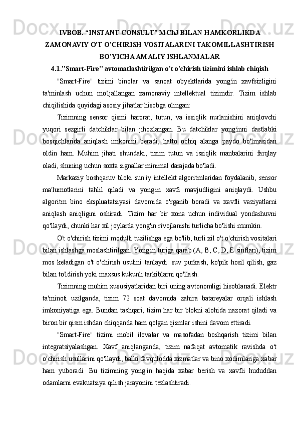IVBOB. “INSTANT CONSULT” MChJ BILAN HAMKORLIKDA
ZAMONAVIY O'T O'CHIRISH VOSITALARINI TAKOMILLASHTIRISH
BO'YICHA AMALIY ISHLANMALAR
4.1."Smart-Fire" avtomatlashtirilgan o't o'chirish tizimini ishlab chiqish
"Smart-Fire"   tizimi   binolar   va   sanoat   obyektlarida   yong'in   xavfsizligini
ta'minlash   uchun   mo'ljallangan   zamonaviy   intellektual   tizimdir.   Tizim   ishlab
chiqilishida quyidagi asosiy jihatlar hisobga olingan:
Tizimning   sensor   qismi   harorat,   tutun,   va   issiqlik   nurlanishini   aniqlovchi
yuqori   sezgirli   datchiklar   bilan   jihozlangan.   Bu   datchiklar   yong'inni   dastlabki
bosqichlarida   aniqlash   imkonini   beradi,   hatto   ochiq   alanga   paydo   bo'lmasidan
oldin   ham.   Muhim   jihati   shundaki,   tizim   tutun   va   issiqlik   manbalarini   farqlay
oladi, shuning uchun soxta signallar minimal darajada bo'ladi.
Markaziy boshqaruv  bloki  sun'iy  intellekt  algoritmlaridan foydalanib, sensor
ma'lumotlarini   tahlil   qiladi   va   yong'in   xavfi   mavjudligini   aniqlaydi.   Ushbu
algoritm   bino   ekspluatatsiyasi   davomida   o'rganib   boradi   va   xavfli   vaziyatlarni
aniqlash   aniqligini   oshiradi.   Tizim   har   bir   xona   uchun   individual   yondashuvni
qo'llaydi, chunki har xil joylarda yong'in rivojlanishi turlicha bo'lishi mumkin.
O't o'chirish tizimi modulli tuzilishga ega bo'lib, turli xil o't o'chirish vositalari
bilan ishlashga moslashtirilgan. Yong'in turiga qarab (A, B, C, D, E sinflari), tizim
mos   keladigan   o't   o'chirish   usulini   tanlaydi:   suv   purkash,   ko'pik   hosil   qilish,   gaz
bilan to'ldirish yoki maxsus kukunli tarkiblarni qo'llash.
Tizimning muhim xususiyatlaridan biri uning avtonomligi hisoblanadi. Elektr
ta'minoti   uzilganda,   tizim   72   soat   davomida   zahira   batareyalar   orqali   ishlash
imkoniyatiga ega. Bundan  tashqari, tizim  har  bir  blokni  alohida nazorat  qiladi  va
biron bir qism ishdan chiqqanda ham qolgan qismlar ishini davom ettiradi.
"Smart-Fire"   tizimi   mobil   ilovalar   va   masofadan   boshqarish   tizimi   bilan
integratsiyalashgan.   Xavf   aniqlanganda,   tizim   nafaqat   avtomatik   ravishda   o't
o'chirish usullarini qo'llaydi, balki favqulodda xizmatlar va bino xodimlariga xabar
ham   yuboradi.   Bu   tizimning   yong'in   haqida   xabar   berish   va   xavfli   hududdan
odamlarni evakuatsiya qilish jarayonini tezlashtiradi. 