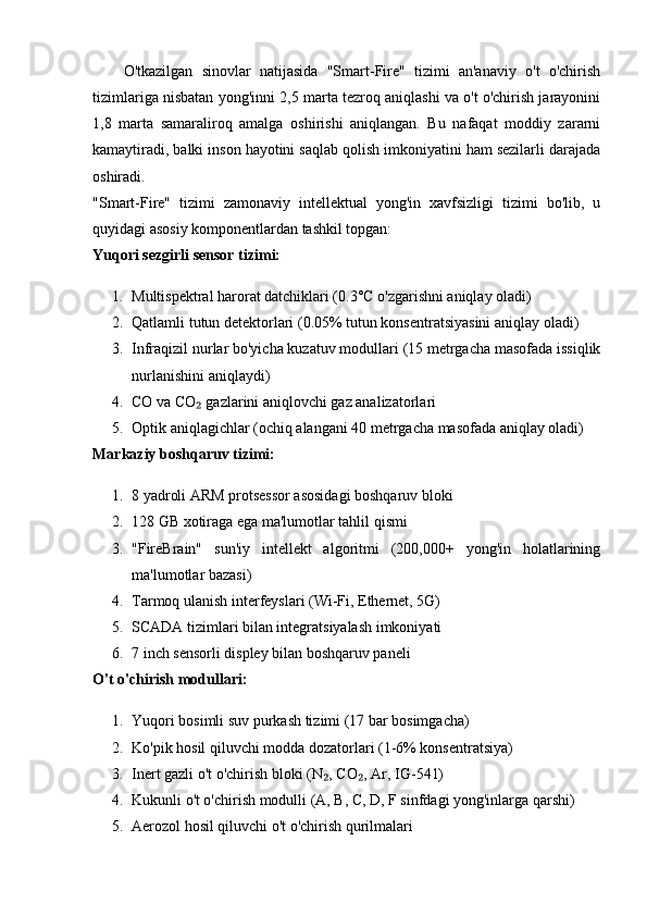 O'tkazilgan   sinovlar   natijasida   "Smart-Fire"   tizimi   an'anaviy   o't   o'chirish
tizimlariga nisbatan yong'inni 2,5 marta tezroq aniqlashi va o't o'chirish jarayonini
1,8   marta   samaraliroq   amalga   oshirishi   aniqlangan.   Bu   nafaqat   moddiy   zararni
kamaytiradi, balki inson hayotini saqlab qolish imkoniyatini ham sezilarli darajada
oshiradi.
"Smart-Fire"   tizimi   zamonaviy   intellektual   yong'in   xavfsizligi   tizimi   bo'lib,   u
quyidagi asosiy komponentlardan tashkil topgan:
Yuqori sezgirli sensor tizimi:
1. Multispektral harorat datchiklari (0.3°C o'zgarishni aniqlay oladi)
2. Qatlamli tutun detektorlari (0.05% tutun konsentratsiyasini aniqlay oladi)
3. Infraqizil nurlar bo'yicha kuzatuv modullari (15 metrgacha masofada issiqlik
nurlanishini aniqlaydi)
4. CO va CO  gazlarini aniqlovchi gaz analizatorlari₂
5. Optik aniqlagichlar (ochiq alangani 40 metrgacha masofada aniqlay oladi)
Markaziy boshqaruv tizimi:
1. 8 yadroli ARM protsessor asosidagi boshqaruv bloki
2. 128 GB xotiraga ega ma'lumotlar tahlil qismi
3. "FireBrain"   sun'iy   intellekt   algoritmi   (200,000+   yong'in   holatlarining
ma'lumotlar bazasi)
4. Tarmoq ulanish interfeyslari (Wi-Fi, Ethernet, 5G)
5. SCADA tizimlari bilan integratsiyalash imkoniyati
6. 7 inch sensorli displey bilan boshqaruv paneli
O't o'chirish modullari:
1. Yuqori bosimli suv purkash tizimi (17 bar bosimgacha)
2. Ko'pik hosil qiluvchi modda dozatorlari (1-6% konsentratsiya)
3. Inert gazli o't o'chirish bloki (N , CO , Ar, IG-541)	
₂ ₂
4. Kukunli o't o'chirish modulli (A, B, C, D, F sinfdagi yong'inlarga qarshi)
5. Aerozol hosil qiluvchi o't o'chirish qurilmalari 