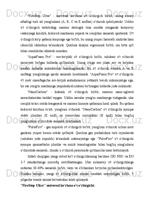 "FireStop   Ultra"   -   universal   ko'chma   o't   o'chirgich   bo'lib,   uning   asosiy
afzalligi turli xil yong'inlarni (A, B, C va E sinflari) o'chirish qobiliyatidir. Ushbu
o't   o'chirgich   tarkibidagi   maxsus   ekologik   toza   modda   yonganda   kimyoviy
reaksiyaga kirishib, kislorod manbasini yopadi va issiqlikni samarali qaytaradi. O't
o'chirgich ko'p qatlami korpusga ega bo'lib, bu uning yuqori haroratli muhitda ham
ishonchli   ishlashini   ta'minlaydi.   Qurilma   dizayni   ergonomik   bo'lib,   uni   bitta   qo'l
bilan osonlikcha ishlatish mumkin.
"AquaFoam   Pro"   -   suv-ko'pikli   o't   o'chirgich   bo'lib,   uzluksiz   o't   o'chirish
zaruriyati   bo'lgan   hollarda   qo'llaniladi.   Uning   o'ziga   xos   jihati   suv   va   ko'pikni
kerakli   nisbatda   aralashtirish   texnologiyasidir.   Bu   o't   o'chirish   vositasi   A   va   B
sinfdagi yong'inlarga qarshi samarali hisoblanadi. "AquaFoam Pro" o't o'chirgichi
45   metr   masofagacha   suv-ko'pik   aralashmasini   yetkazib   berish   imkoniyatiga   ega,
bu esa yong'in manbayiga yaqinlashish imkoni bo'lmagan hollarda juda muhimdir.
"NanoCarbon"   -   kukunli   o't   o'chirgich   bo'lib,   maxsus   nano-uglerod
zarrachalaridan tashkil topgan. Ushbu zarralar yong'in manbayiga tushganda,  ular
issiqlik ta'siri ostida kengayadi va maxsus himoya qatlamini hosil qiladi. Bu qatlam
kislorod kirishini  to'sib,  yong'inni  o'chiradi. "NanoCarbon"  o't  o'chirgichi  ayniqsa
elektr   jihozlari   (E   sinfi)   va   yonuvchan   suyuqliklar   (B   sinfi)   bilan   bog'liq
yong'inlarni o'chirishda samarali hisoblanadi.
"PulseFire" - gaz-impulsli o't o'chirgich bo'lib, yong'inni o'chirish uchun inert
gazlarni   yuqori   bosim   ostida   qo'llaydi.   Qurilma   gaz   purkalishini   turli   rejimlarida
(uzluksiz   yoki   impulsli)   ta'minlash   imkoniyatiga   ega.   "PulseFire"   o't   o'chirgichi
ayniqsa   qimmatbaho   jihozlar   va   nozik   texnologiyalar   bilan   bog'liq   yong'inlarni
o'chirishda samarali, chunki u o'chirish jarayonida qo'shimcha zarar keltirmaydi.
Ishlab chiqilgan yangi avlod ko't o'chirgichlarning barchasi ISO 9001 va EN
3-7   standartlariga   muvofiq   sertifikatlangan.   Ular   an'anaviy   o't   o'chirgichlarga
nisbatan 30-40% samarali bo'lib, vazn va o'lchamlari bo'yicha ixchamlashtirilgan.
Bundan   tashqari,   yangi   o't   o'chirgichlar   xizmat   muddati   uzaytirilgan   bo'lib,   5
yilgacha texnik xizmat ko'rsatishni talab qilmaydi.
"FireStop Ultra" universal ko'chma o't o'chirgichi: 