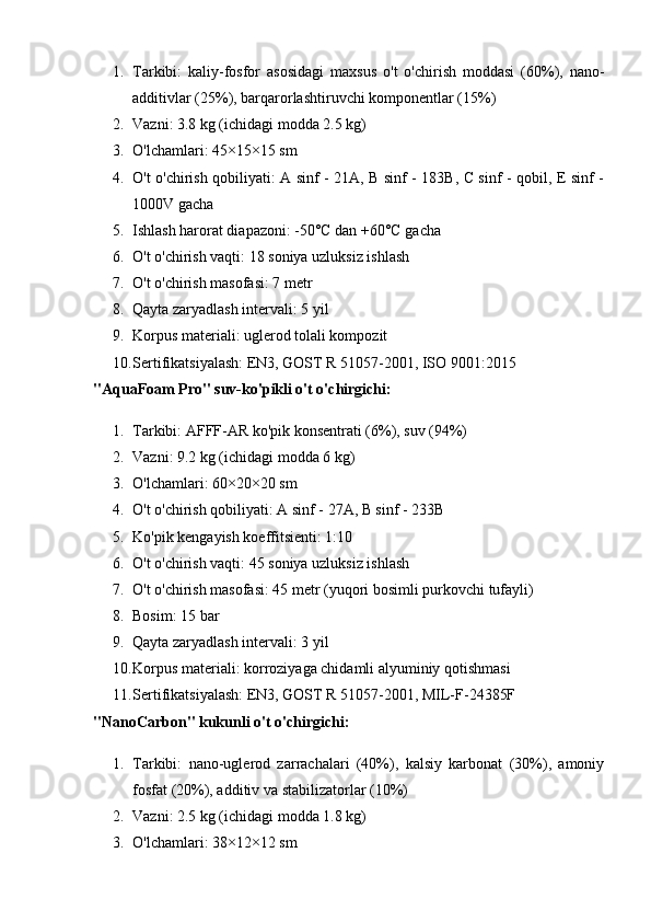 1. Tarkibi:   kaliy-fosfor   asosidagi   maxsus   o't   o'chirish   moddasi   (60%),   nano-
additivlar (25%), barqarorlashtiruvchi komponentlar (15%)
2. Vazni: 3.8 kg (ichidagi modda 2.5 kg)
3. O'lchamlari: 45×15×15 sm
4. O't o'chirish qobiliyati: A sinf - 21A, B sinf - 183B, C sinf - qobil, E sinf -
1000V gacha
5. Ishlash harorat diapazoni: -50°C dan +60°C gacha
6. O't o'chirish vaqti: 18 soniya uzluksiz ishlash
7. O't o'chirish masofasi: 7 metr
8. Qayta zaryadlash intervali: 5 yil
9. Korpus materiali: uglerod tolali kompozit
10. Sertifikatsiyalash: EN3, GOST R 51057-2001, ISO 9001:2015
"AquaFoam Pro" suv-ko'pikli o't o'chirgichi:
1. Tarkibi: AFFF-AR ko'pik konsentrati (6%), suv (94%)
2. Vazni: 9.2 kg (ichidagi modda 6 kg)
3. O'lchamlari: 60×20×20 sm
4. O't o'chirish qobiliyati: A sinf - 27A, B sinf - 233B
5. Ko'pik kengayish koeffitsienti: 1:10
6. O't o'chirish vaqti: 45 soniya uzluksiz ishlash
7. O't o'chirish masofasi: 45 metr (yuqori bosimli purkovchi tufayli)
8. Bosim: 15 bar
9. Qayta zaryadlash intervali: 3 yil
10. Korpus materiali: korroziyaga chidamli alyuminiy qotishmasi
11. Sertifikatsiyalash: EN3, GOST R 51057-2001, MIL-F-24385F
"NanoCarbon" kukunli o't o'chirgichi:
1. Tarkibi:   nano-uglerod   zarrachalari   (40%),   kalsiy   karbonat   (30%),   amoniy
fosfat (20%), additiv va stabilizatorlar (10%)
2. Vazni: 2.5 kg (ichidagi modda 1.8 kg)
3. O'lchamlari: 38×12×12 sm 