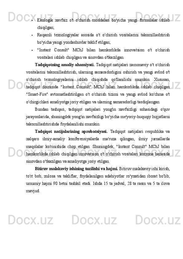  Ekologik   xavfsiz   o't   o'chirish   moddalari   bo'yicha   yangi   formulalar   ishlab
chiqilgan;
 Raqamli   texnologiyalar   asosida   o't   o'chirish   vositalarini   takomillashtirish
bo'yicha yangi yondashuvlar taklif etilgan;
 "Instant   Consult"   MChJ   bilan   hamkorlikda   innovatsion   o't   o'chirish
vositalari ishlab chiqilgan va sinovdan o'tkazilgan.
Tadqiqotning amaliy ahamiyati.   Tadqiqot natijalari zamonaviy o't o'chirish
vositalarini  takomillashtirish, ularning samaradorligini  oshirish  va yangi  avlod o't
o'chirish   texnologiyalarini   ishlab   chiqishda   qo'llanilishi   mumkin.   Xususan,
tadqiqot   doirasida   "Instant   Consult"   MChJ   bilan   hamkorlikda   ishlab   chiqilgan
"Smart-Fire"   avtomatlashtirilgan   o't   o'chirish   tizimi   va   yangi   avlod   ko'chma   o't
o'chirgichlari amaliyotga joriy etilgan va ularning samaradorligi tasdiqlangan.
Bundan   tashqari,   tadqiqot   natijalari   yong'in   xavfsizligi   sohasidagi   o'quv
jarayonlarida, shuningdek yong'in xavfsizligi bo'yicha me'yoriy-huquqiy hujjatlarni
takomillashtirishda foydalanilishi mumkin.
Tadqiqot   natijalarining   aprobatsiyasi.   Tadqiqot   natijalari   respublika   va
xalqaro   ilmiy-amaliy   konferensiyalarda   ma'ruza   qilingan,   ilmiy   jurnallarda
maqolalar   ko'rinishida   chop   etilgan.   Shuningdek,   "Instant   Consult"   MChJ   bilan
hamkorlikda ishlab chiqilgan innovatsion o't  o'chirish vositalari  korxona bazasida
sinovdan o'tkazilgan va amaliyotga joriy etilgan.
Bitiruv malakaviy ishining tuzilishi va hajmi.  Bitiruv malakaviy ishi kirish,
to'rt   bob,   xulosa   va   takliflar,   foydalanilgan   adabiyotlar   ro'yxatidan   iborat   bo'lib,
umumiy hajmi  90 betni  tashkil  etadi. Ishda 15 ta jadval, 28 ta rasm  va 5 ta ilova
mavjud. 