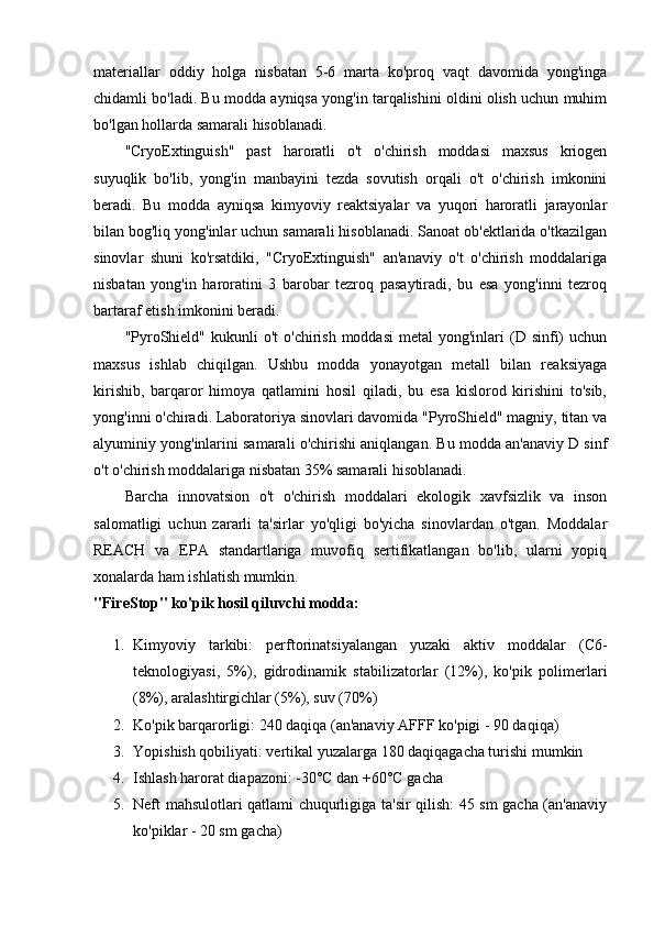 materiallar   oddiy   holga   nisbatan   5-6   marta   ko'proq   vaqt   davomida   yong'inga
chidamli bo'ladi. Bu modda ayniqsa yong'in tarqalishini oldini olish uchun muhim
bo'lgan hollarda samarali hisoblanadi.
"CryoExtinguish"   past   haroratli   o't   o'chirish   moddasi   maxsus   kriogen
suyuqlik   bo'lib,   yong'in   manbayini   tezda   sovutish   orqali   o't   o'chirish   imkonini
beradi.   Bu   modda   ayniqsa   kimyoviy   reaktsiyalar   va   yuqori   haroratli   jarayonlar
bilan bog'liq yong'inlar uchun samarali hisoblanadi. Sanoat ob'ektlarida o'tkazilgan
sinovlar   shuni   ko'rsatdiki,   "CryoExtinguish"   an'anaviy   o't   o'chirish   moddalariga
nisbatan   yong'in   haroratini   3   barobar   tezroq   pasaytiradi,   bu   esa   yong'inni   tezroq
bartaraf etish imkonini beradi.
"PyroShield"  kukunli  o't   o'chirish  moddasi   metal  yong'inlari   (D  sinfi)   uchun
maxsus   ishlab   chiqilgan.   Ushbu   modda   yonayotgan   metall   bilan   reaksiyaga
kirishib,   barqaror   himoya   qatlamini   hosil   qiladi,   bu   esa   kislorod   kirishini   to'sib,
yong'inni o'chiradi. Laboratoriya sinovlari davomida "PyroShield" magniy, titan va
alyuminiy yong'inlarini samarali o'chirishi aniqlangan. Bu modda an'anaviy D sinf
o't o'chirish moddalariga nisbatan 35% samarali hisoblanadi.
Barcha   innovatsion   o't   o'chirish   moddalari   ekologik   xavfsizlik   va   inson
salomatligi   uchun   zararli   ta'sirlar   yo'qligi   bo'yicha   sinovlardan   o'tgan.   Moddalar
REACH   va   EPA   standartlariga   muvofiq   sertifikatlangan   bo'lib,   ularni   yopiq
xonalarda ham ishlatish mumkin.
"FireStop" ko'pik hosil qiluvchi modda:
1. Kimyoviy   tarkibi:   perftorinatsiyalangan   yuzaki   aktiv   moddalar   (C6-
teknologiyasi,   5%),   gidrodinamik   stabilizatorlar   (12%),   ko'pik   polimerlari
(8%), aralashtirgichlar (5%), suv (70%)
2. Ko'pik barqarorligi: 240 daqiqa (an'anaviy AFFF ko'pigi - 90 daqiqa)
3. Yopishish qobiliyati: vertikal yuzalarga 180 daqiqagacha turishi mumkin
4. Ishlash harorat diapazoni: -30°C dan +60°C gacha
5. Neft mahsulotlari qatlami chuqurligiga ta'sir qilish: 45 sm gacha (an'anaviy
ko'piklar - 20 sm gacha) 