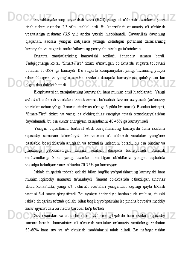 Investitsiyalarning qaytarilish davri (ROI) yangi o't o'chirish tizimlarini joriy
etish   uchun   o'rtacha   2,3   yilni   tashkil   etdi.   Bu   ko'rsatkich   an'anaviy   o't   o'chirish
vositalariga   nisbatan   (3,5   yil)   ancha   yaxshi   hisoblanadi.   Qaytarilish   davrining
qisqarishi   asosan   yong'in   natijasida   yuzaga   keladigan   potensial   zararlarning
kamayishi va sug'urta mukofotlarining pasayishi hisobiga ta'minlandi.
Sug'urta   xarajatlarining   kamayishi   sezilarli   iqtisodiy   samara   berdi.
Tadqiqotlarga   ko'ra,   "Smart-Fire"   tizimi   o'rnatilgan   ob'ektlarda   sug'urta   to'lovlari
o'rtacha   30-35%   ga   kamaydi.   Bu   sug'urta   kompaniyalari   yangi   tizimning   yuqori
ishonchliligini   va   yong'in   xavfini   sezilarli   darajada   kamaytirish   qobiliyatini   tan
olganidan dalolat beradi.
Ekspluatatsion xarajatlarning kamayishi ham muhim omil hisoblanadi. Yangi
avlod o't  o'chirish vositalari texnik xizmat  ko'rsatish  davrini  uzaytiradi (an'anaviy
vositalar uchun yiliga 2 marta tekshiruv o'rniga 5 yilda bir marta). Bundan tashqari,
"Smart-Fire"   tizimi   va   yangi   o't   o'chirgichlar   energiya   tejash   texnologiyalaridan
foydalanadi, bu esa elektr energiyasi xarajatlarini 40-45% ga kamaytiradi.
Yong'in   oqibatlarini   bartaraf   etish   xarajatlarining   kamayishi   ham   sezilarli
iqtisodiy   samarani   ta'minlaydi.   Innovatsion   o't   o'chirish   vositalari   yong'inni
dastlabki   bosqichlarida   aniqlash   va   to'xtatish   imkonini   beradi,   bu   esa   binolar   va
jihozlarga   yetkaziladigan   zararni   sezilarli   darajada   kamaytiradi.   Statistik
ma'lumotlarga   ko'ra,   yangi   tizimlar   o'rnatilgan   ob'ektlarda   yong'in   oqibatida
vujudga keladigan zarar o'rtacha 70-75% ga kamaygan.
Ishlab chiqarish  to'xtab  qolishi   bilan bog'liq  yo'qotishlarning kamayishi   ham
muhim   iqtisodiy   samarani   ta'minlaydi.   Sanoat   ob'ektlarida   o'tkazilgan   sinovlar
shuni   ko'rsatdiki,   yangi   o't   o'chirish   vositalari   yong'indan   keyingi   qayta   tiklash
vaqtini   3-4   marta   qisqartiradi.   Bu   ayniqsa   iqtisodiy   jihatdan   juda   muhim,   chunki
ishlab chiqarish to'xtab qolishi bilan bog'liq yo'qotishlar ko'pincha bevosita moddiy
zarar qiymatidan bir necha barobar ko'p bo'ladi.
Suv   resurslari   va   o't   o'chirish   moddalarining   tejalishi   ham   sezilarli   iqtisodiy
samara   beradi.   Innovatsion   o't   o'chirish   vositalari   an'anaviy   vositalarga   nisbatan
50-60%   kam   suv   va   o't   o'chirish   moddalarini   talab   qiladi.   Bu   nafaqat   ushbu 