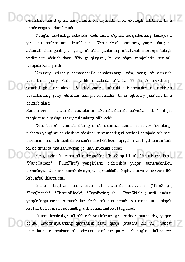 resurslarni   xarid   qilish   xarajatlarini   kamaytiradi,   balki   ekologik   talablarni   ham
qondirishga yordam beradi.
Yong'in   xavfsizligi   sohasida   xodimlarni   o'qitish   xarajatlarining   kamayishi
yana   bir   muhim   omil   hisoblanadi.   "Smart-Fire"   tizimining   yuqori   darajada
avtomatlashtirilganligi   va   yangi   o't   o'chirgichlarning   intuitsiyali   interfeysi   tufayli
xodimlarni   o'qitish   davri   30%   ga   qisqardi,   bu   esa   o'quv   xarajatlarini   sezilarli
darajada kamaytirdi.
Umumiy   iqtisodiy   samaradorlik   baholashlarga   ko'ra,   yangi   o't   o'chirish
vositalarini   joriy   etish   5   yillik   muddatda   o'rtacha   220-250%   investitsiya
rentabelligini   ta'minlaydi.   Bunday   yuqori   ko'rsatkich   innovatsion   o't   o'chirish
vositalarining   joriy   etilishini   nafaqat   xavfsizlik,   balki   iqtisodiy   jihatdan   ham
dolzarb qiladi.
Zamonaviy   o't   o'chirish   vositalarini   takomillashtirish   bo'yicha   olib   borilgan
tadqiqotlar quyidagi asosiy xulosalarga olib keldi:
"Smart-Fire"   avtomatlashtirilgan   o't   o'chirish   tizimi   an'anaviy   tizimlarga
nisbatan yong'inni aniqlash va o'chirish samaradorligini sezilarli darajada oshiradi.
Tizimning modulli tuzilishi va sun'iy intellekt texnologiyalaridan foydalanishi turli
xil ob'ektlarda moslashuvchan qo'llash imkonini beradi.
Yangi   avlod   ko'chma   o't   o'chirgichlar   ("FireStop   Ultra",   "AquaFoam   Pro",
"NanoCarbon",   "PulseFire")   yong'inlarni   o'chirishda   yuqori   samaradorlikni
ta'minlaydi. Ular   ergonomik  dizayn,  uzoq muddatli   ekspluatatsiya  va  universallik
kabi afzalliklarga ega.
Ishlab   chiqilgan   innovatsion   o't   o'chirish   moddalari   ("FireStop",
"EcoQuench",   "ThermoBlock",   "CryoExtinguish",   "PyroShield")   turli   turdagi
yong'inlarga   qarshi   samarali   kurashish   imkonini   beradi.   Bu   moddalar   ekologik
xavfsiz bo'lib, inson salomatligi uchun minimal xavf tug'diradi.
Takomillashtirilgan o't o'chirish vositalarining iqtisodiy samaradorligi yuqori
bo'lib,   investitsiyalarning   qaytarilish   davri   qisqa   (o'rtacha   2,3   yil).   Sanoat
ob'ektlarida   innovatsion   o't   o'chirish   tizimlarini   joriy   etish   sug'urta   to'lovlarini 
