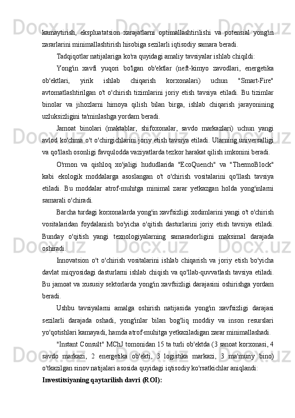 kamaytirish,   ekspluatatsion   xarajatlarni   optimallashtirilishi   va   potensial   yong'in
zararlarini minimallashtirish hisobiga sezilarli iqtisodiy samara beradi.
Tadqiqotlar natijalariga ko'ra quyidagi amaliy tavsiyalar ishlab chiqildi:
Yong'in   xavfi   yuqori   bo'lgan   ob'ektlar   (neft-kimyo   zavodlari,   energetika
ob'ektlari,   yirik   ishlab   chiqarish   korxonalari)   uchun   "Smart-Fire"
avtomatlashtirilgan   o't   o'chirish   tizimlarini   joriy   etish   tavsiya   etiladi.   Bu   tizimlar
binolar   va   jihozlarni   himoya   qilish   bilan   birga,   ishlab   chiqarish   jarayonining
uzluksizligini ta'minlashga yordam beradi.
Jamoat   binolari   (maktablar,   shifoxonalar,   savdo   markazlari)   uchun   yangi
avlod ko'chma o't o'chirgichlarini joriy etish tavsiya etiladi. Ularning universalligi
va qo'llash osonligi favqulodda vaziyatlarda tezkor harakat qilish imkonini beradi.
O'rmon   va   qishloq   xo'jaligi   hududlarida   "EcoQuench"   va   "ThermoBlock"
kabi   ekologik   moddalarga   asoslangan   o't   o'chirish   vositalarini   qo'llash   tavsiya
etiladi.   Bu   moddalar   atrof-muhitga   minimal   zarar   yetkazgan   holda   yong'inlarni
samarali o'chiradi.
Barcha turdagi korxonalarda yong'in xavfsizligi xodimlarini yangi o't o'chirish
vositalaridan   foydalanish   bo'yicha   o'qitish   dasturlarini   joriy   etish   tavsiya   etiladi.
Bunday   o'qitish   yangi   texnologiyalarning   samaradorligini   maksimal   darajada
oshiradi.
Innovatsion   o't   o'chirish   vositalarini   ishlab   chiqarish   va   joriy   etish   bo'yicha
davlat miqyosidagi dasturlarni ishlab chiqish va qo'llab-quvvatlash tavsiya etiladi.
Bu jamoat va xususiy sektorlarda yong'in xavfsizligi darajasini oshirishga yordam
beradi.
Ushbu   tavsiyalarni   amalga   oshirish   natijasida   yong'in   xavfsizligi   darajasi
sezilarli   darajada   oshadi,   yong'inlar   bilan   bog'liq   moddiy   va   inson   resurslari
yo'qotishlari kamayadi, hamda atrof-muhitga yetkaziladigan zarar minimallashadi.
"Instant Consult" MChJ tomonidan 15 ta turli ob'ektda (3 sanoat korxonasi, 4
savdo   markazi,   2   energetika   ob'ekti,   3   logistika   markazi,   3   ma'muriy   bino)
o'tkazilgan sinov natijalari asosida quyidagi iqtisodiy ko'rsatkichlar aniqlandi:
Investitsiyaning qaytarilish davri (ROI): 