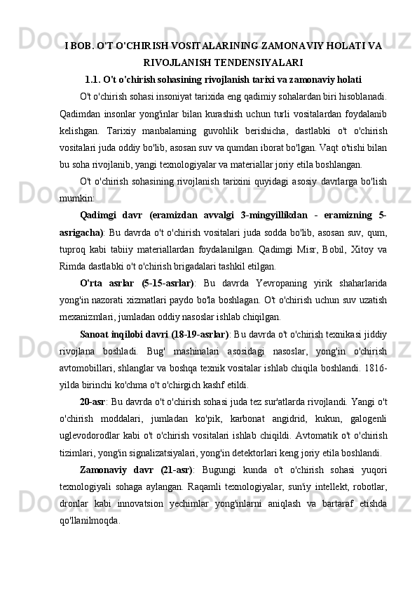 I BOB. O'T O'CHIRISH VOSITALARINING ZAMONAVIY HOLATI VA
RIVOJLANISH TENDENSIYALARI
1.1. O't o'chirish sohasining rivojlanish tarixi va zamonaviy holati
O't o'chirish sohasi insoniyat tarixida eng qadimiy sohalardan biri hisoblanadi.
Qadimdan   insonlar   yong'inlar   bilan   kurashish   uchun   turli   vositalardan  foydalanib
kelishgan.   Tarixiy   manbalarning   guvohlik   berishicha,   dastlabki   o't   o'chirish
vositalari juda oddiy bo'lib, asosan suv va qumdan iborat bo'lgan. Vaqt o'tishi bilan
bu soha rivojlanib, yangi texnologiyalar va materiallar joriy etila boshlangan.
O't   o'chirish   sohasining   rivojlanish   tarixini   quyidagi   asosiy   davrlarga   bo'lish
mumkin:
Qadimgi   davr   (eramizdan   avvalgi   3-mingyillikdan   -   eramizning   5-
asrigacha) : Bu davrda o't o'chirish vositalari  juda sodda bo'lib, asosan  suv, qum,
tuproq   kabi   tabiiy   materiallardan   foydalanilgan.   Qadimgi   Misr,   Bobil,   Xitoy   va
Rimda dastlabki o't o'chirish brigadalari tashkil etilgan.
O'rta   asrlar   (5-15-asrlar) :   Bu   davrda   Yevropaning   yirik   shaharlarida
yong'in nazorati xizmatlari paydo bo'la boshlagan. O't o'chirish uchun suv uzatish
mexanizmlari, jumladan oddiy nasoslar ishlab chiqilgan.
Sanoat inqilobi davri (18-19-asrlar) : Bu davrda o't o'chirish texnikasi jiddiy
rivojlana   boshladi.   Bug'   mashinalari   asosidagi   nasoslar,   yong'in   o'chirish
avtomobillari, shlanglar va boshqa texnik vositalar ishlab chiqila boshlandi.   1816-
yilda birinchi ko'chma o't o'chirgich kashf etildi.
20-asr : Bu davrda o't o'chirish sohasi juda tez sur'atlarda rivojlandi. Yangi o't
o'chirish   moddalari,   jumladan   ko'pik,   karbonat   angidrid,   kukun,   galogenli
uglevodorodlar  kabi  o't  o'chirish  vositalari  ishlab chiqildi.   Avtomatik o't  o'chirish
tizimlari, yong'in signalizatsiyalari, yong'in detektorlari keng joriy etila boshlandi.
Zamonaviy   davr   (21-asr) :   Bugungi   kunda   o't   o'chirish   sohasi   yuqori
texnologiyali   sohaga   aylangan.   Raqamli   texnologiyalar,   sun'iy   intellekt,   robotlar,
dronlar   kabi   innovatsion   yechimlar   yong'inlarni   aniqlash   va   bartaraf   etishda
qo'llanilmoqda. 