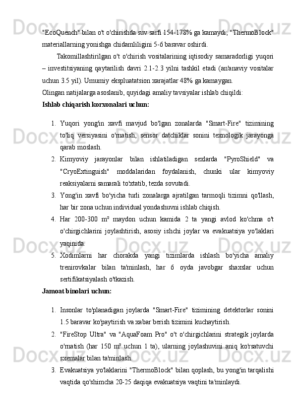 "EcoQuench" bilan o't o'chirishda suv sarfi 154-178% ga kamaydi; "ThermoBlock"
materiallarning yonishga chidamliligini 5-6 baravar oshirdi.
Takomillashtirilgan o't o'chirish vositalarining iqtisodiy samaradorligi yuqori
–   investitsiyaning   qaytarilish   davri   2.1-2.3   yilni   tashkil   etadi   (an'anaviy   vositalar
uchun 3.5 yil). Umumiy ekspluatatsion xarajatlar 48% ga kamaygan.
Olingan natijalarga asoslanib, quyidagi amaliy tavsiyalar ishlab chiqildi:
Ishlab chiqarish korxonalari uchun:
1. Yuqori   yong'in   xavfi   mavjud   bo'lgan   zonalarda   "Smart-Fire"   tizimining
to'liq   versiyasini   o'rnatish,   sensor   datchiklar   sonini   texnologik   jarayonga
qarab moslash.
2. Kimyoviy   jarayonlar   bilan   ishlatiladigan   sexlarda   "PyroShield"   va
"CryoExtinguish"   moddalaridan   foydalanish,   chunki   ular   kimyoviy
reaksiyalarni samarali to'xtatib, tezda sovutadi.
3. Yong'in   xavfi   bo'yicha   turli   zonalarga   ajratilgan   tarmoqli   tizimni   qo'llash,
har bir zona uchun individual yondashuvni ishlab chiqish.
4. Har   200-300   m²   maydon   uchun   kamida   2   ta   yangi   avlod   ko'chma   o't
o'chirgichlarini   joylashtirish,   asosiy   ishchi   joylar   va   evakuatsiya   yo'laklari
yaqinida.
5. Xodimlarni   har   chorakda   yangi   tizimlarda   ishlash   bo'yicha   amaliy
trenirovkalar   bilan   ta'minlash,   har   6   oyda   javobgar   shaxslar   uchun
sertifikatsiyalash o'tkazish.
Jamoat binolari uchun:
1. Insonlar   to'planadigan   joylarda   "Smart-Fire"   tizimining   detektorlar   sonini
1.5 baravar ko'paytirish va xabar berish tizimini kuchaytirish.
2. "FireStop   Ultra"   va   "AquaFoam   Pro"   o't   o'chirgichlarini   strategik   joylarda
o'rnatish   (har   150   m²   uchun   1   ta),   ularning   joylashuvini   aniq   ko'rsatuvchi
sxemalar bilan ta'minlash.
3. Evakuatsiya yo'laklarini "ThermoBlock" bilan qoplash, bu yong'in tarqalishi
vaqtida qo'shimcha 20-25 daqiqa evakuatsiya vaqtini ta'minlaydi. 