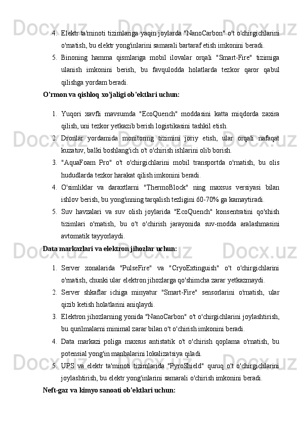 4. Elektr ta'minoti tizimlariga yaqin joylarda "NanoCarbon" o't o'chirgichlarini
o'rnatish, bu elektr yong'inlarini samarali bartaraf etish imkonini beradi.
5. Binoning   hamma   qismlariga   mobil   ilovalar   orqali   "Smart-Fire"   tizimiga
ulanish   imkonini   berish,   bu   favqulodda   holatlarda   tezkor   qaror   qabul
qilishga yordam beradi.
O'rmon va qishloq xo'jaligi ob'ektlari uchun:
1. Yuqori   xavfli   mavsumda   "EcoQuench"   moddasini   katta   miqdorda   zaxira
qilish, uni tezkor yetkazib berish logistikasini tashkil etish.
2. Dronlar   yordamida   monitoring   tizimini   joriy   etish,   ular   orqali   nafaqat
kuzatuv, balki boshlang'ich o't o'chirish ishlarini olib borish.
3. "AquaFoam   Pro"   o't   o'chirgichlarini   mobil   transportda   o'rnatish,   bu   olis
hududlarda tezkor harakat qilish imkonini beradi.
4. O'simliklar   va   daraxtlarni   "ThermoBlock"   ning   maxsus   versiyasi   bilan
ishlov berish, bu yong'inning tarqalish tezligini 60-70% ga kamaytiradi.
5. Suv   havzalari   va   suv   olish   joylarida   "EcoQuench"   konsentratini   qo'shish
tizimlari   o'rnatish,   bu   o't   o'chirish   jarayonida   suv-modda   aralashmasini
avtomatik tayyorlaydi.
Data markazlari va elektron jihozlar uchun:
1. Server   xonalarida   "PulseFire"   va   "CryoExtinguish"   o't   o'chirgichlarini
o'rnatish, chunki ular elektron jihozlarga qo'shimcha zarar yetkazmaydi.
2. Server   shkaflar   ichiga   minyatur   "Smart-Fire"   sensorlarini   o'rnatish,   ular
qizib ketish holatlarini aniqlaydi.
3. Elektron jihozlarning yonida "NanoCarbon" o't o'chirgichlarini joylashtirish,
bu qurilmalarni minimal zarar bilan o't o'chirish imkonini beradi.
4. Data   markazi   poliga   maxsus   antistatik   o't   o'chirish   qoplama   o'rnatish,   bu
potensial yong'in manbalarini lokalizatsiya qiladi.
5. UPS   va   elektr   ta'minoti   tizimlarida   "PyroShield"   quruq   o't   o'chirgichlarini
joylashtirish, bu elektr yong'inlarini samarali o'chirish imkonini beradi.
Neft-gaz va kimyo sanoati ob'ektlari uchun: 