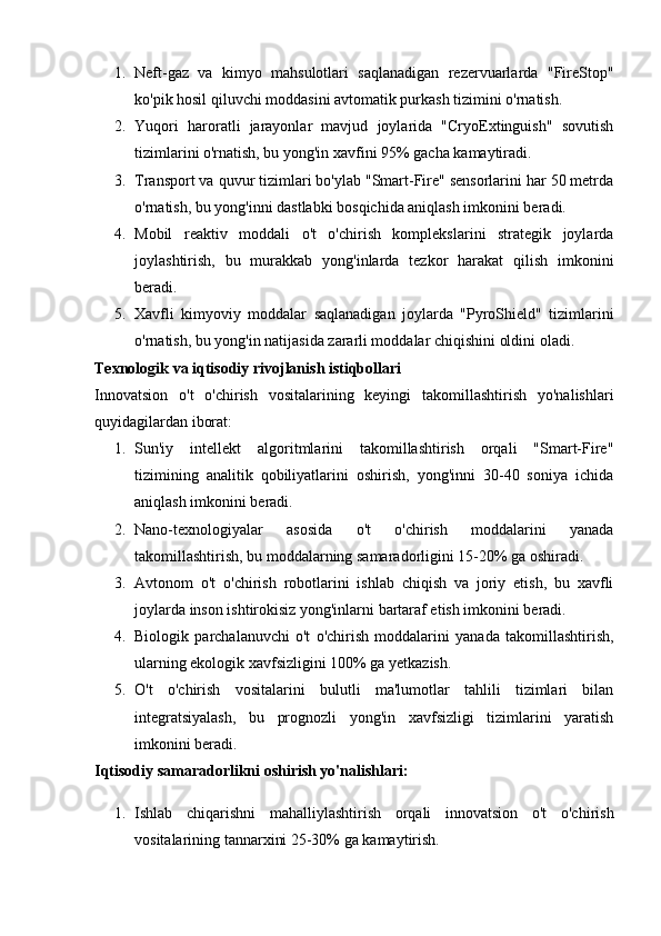 1. Neft-gaz   va   kimyo   mahsulotlari   saqlanadigan   rezervuarlarda   "FireStop"
ko'pik hosil qiluvchi moddasini avtomatik purkash tizimini o'rnatish.
2. Yuqori   haroratli   jarayonlar   mavjud   joylarida   "CryoExtinguish"   sovutish
tizimlarini o'rnatish, bu yong'in xavfini 95% gacha kamaytiradi.
3. Transport va quvur tizimlari bo'ylab "Smart-Fire" sensorlarini har 50 metrda
o'rnatish, bu yong'inni dastlabki bosqichida aniqlash imkonini beradi.
4. Mobil   reaktiv   moddali   o't   o'chirish   komplekslarini   strategik   joylarda
joylashtirish,   bu   murakkab   yong'inlarda   tezkor   harakat   qilish   imkonini
beradi.
5. Xavfli   kimyoviy   moddalar   saqlanadigan   joylarda   "PyroShield"   tizimlarini
o'rnatish, bu yong'in natijasida zararli moddalar chiqishini oldini oladi.
Texnologik va iqtisodiy rivojlanish istiqbollari
Innovatsion   o't   o'chirish   vositalarining   keyingi   takomillashtirish   yo'nalishlari
quyidagilardan iborat:
1. Sun'iy   intellekt   algoritmlarini   takomillashtirish   orqali   "Smart-Fire"
tizimining   analitik   qobiliyatlarini   oshirish,   yong'inni   30-40   soniya   ichida
aniqlash imkonini beradi.
2. Nano-texnologiyalar   asosida   o't   o'chirish   moddalarini   yanada
takomillashtirish, bu moddalarning samaradorligini 15-20% ga oshiradi.
3. Avtonom   o't   o'chirish   robotlarini   ishlab   chiqish   va   joriy   etish,   bu   xavfli
joylarda inson ishtirokisiz yong'inlarni bartaraf etish imkonini beradi.
4. Biologik   parchalanuvchi   o't   o'chirish   moddalarini   yanada   takomillashtirish,
ularning ekologik xavfsizligini 100% ga yetkazish.
5. O't   o'chirish   vositalarini   bulutli   ma'lumotlar   tahlili   tizimlari   bilan
integratsiyalash,   bu   prognozli   yong'in   xavfsizligi   tizimlarini   yaratish
imkonini beradi.
Iqtisodiy samaradorlikni oshirish yo'nalishlari:
1. Ishlab   chiqarishni   mahalliylashtirish   orqali   innovatsion   o't   o'chirish
vositalarining tannarxini 25-30% ga kamaytirish. 