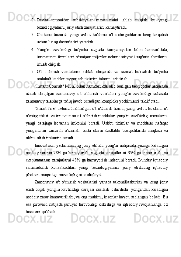 2. Davlat   tomonidan   subsidiyalar   mexanizmini   ishlab   chiqish,   bu   yangi
texnologiyalarni joriy etish xarajatlarini kamaytiradi.
3. Chakana   bozorda   yangi   avlod   ko'chma   o't   o'chirgichlarini   keng   tarqatish
uchun lizing dasturlarini yaratish.
4. Yong'in   xavfsizligi   bo'yicha   sug'urta   kompaniyalari   bilan   hamkorlikda,
innovatsion tizimlarni o'rnatgan mijozlar uchun imtiyozli sug'urta shartlarini
ishlab chiqish.
5. O't   o'chirish   vositalarini   ishlab   chiqarish   va   xizmat   ko'rsatish   bo'yicha
malakali kadrlar tayyorlash tizimini takomillashtirish.
"Instant Consult" MChJ bilan hamkorlikda olib borilgan tadqiqotlar natijasida
ishlab   chiqilgan   zamonaviy   o't   o'chirish   vositalari   yong'in   xavfsizligi   sohasida
zamonaviy talablarga to'liq javob beradigan kompleks yechimlarni taklif etadi.
"Smart-Fire"  avtomatlashtirilgan o't  o'chirish tizimi, yangi  avlod ko'chma  o't
o'chirgichlari, va innovatsion o't o'chirish moddalari yong'in xavfsizligi masalasini
yangi   darajaga   ko'tarish   imkonini   beradi.   Ushbu   tizimlar   va   moddalar   nafaqat
yong'inlarni   samarali   o'chirish,   balki   ularni   dastlabki   bosqichlarida   aniqlash   va
oldini olish imkonini beradi.
Innovatsion   yechimlarning   joriy   etilishi   yong'in   natijasida   yuzaga   keladigan
moddiy zararni 78% ga kamaytirish, sug'urta xarajatlarini 35% ga qisqartirish, va
ekspluatatsion xarajatlarni 48% ga kamaytirish imkonini beradi. Bunday iqtisodiy
samaradorlik   ko'rsatkichlari   yangi   texnologiyalarni   joriy   etishning   iqtisodiy
jihatdan maqsadga muvofiqligini tasdiqlaydi.
Zamonaviy   o't   o'chirish   vositalarini   yanada   takomillashtirish   va   keng   joriy
etish   orqali   yong'in   xavfsizligi   darajasi   sezilarli   oshirilishi,   yong'indan   keladigan
moddiy zarar kamaytirilishi, va eng muhimi, insonlar hayoti saqlangan bo'ladi. Bu
esa   pirovard   natijada   jamiyat   farovonligi   oshishiga   va   iqtisodiy   rivojlanishga   o'z
hissasini qo'shadi. 