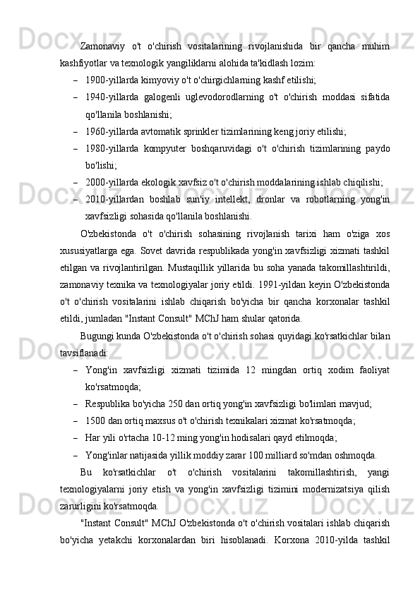 Zamonaviy   o't   o'chirish   vositalarining   rivojlanishida   bir   qancha   muhim
kashfiyotlar va texnologik yangiliklarni alohida ta'kidlash lozim:
 1900-yillarda kimyoviy o't o'chirgichlarning kashf etilishi;
 1940-yillarda   galogenli   uglevodorodlarning   o't   o'chirish   moddasi   sifatida
qo'llanila boshlanishi;
 1960-yillarda avtomatik sprinkler tizimlarining keng joriy etilishi;
 1980-yillarda   kompyuter   boshqaruvidagi   o't   o'chirish   tizimlarining   paydo
bo'lishi;
 2000-yillarda ekologik xavfsiz o't o'chirish moddalarining ishlab chiqilishi;
 2010-yillardan   boshlab   sun'iy   intellekt,   dronlar   va   robotlarning   yong'in
xavfsizligi sohasida qo'llanila boshlanishi.
O'zbekistonda   o't   o'chirish   sohasining   rivojlanish   tarixi   ham   o'ziga   xos
xususiyatlarga ega. Sovet davrida respublikada  yong'in xavfsizligi  xizmati  tashkil
etilgan va rivojlantirilgan. Mustaqillik yillarida bu soha yanada takomillashtirildi,
zamonaviy texnika va texnologiyalar joriy etildi. 1991-yildan keyin O'zbekistonda
o't   o'chirish   vositalarini   ishlab   chiqarish   bo'yicha   bir   qancha   korxonalar   tashkil
etildi, jumladan "Instant Consult" MChJ ham shular qatorida.
Bugungi kunda O'zbekistonda o't o'chirish sohasi quyidagi ko'rsatkichlar bilan
tavsiflanadi:
 Yong'in   xavfsizligi   xizmati   tizimida   12   mingdan   ortiq   xodim   faoliyat
ko'rsatmoqda;
 Respublika bo'yicha 250 dan ortiq yong'in xavfsizligi bo'limlari mavjud;
 1500 dan ortiq maxsus o't o'chirish texnikalari xizmat ko'rsatmoqda;
 Har yili o'rtacha 10-12 ming yong'in hodisalari qayd etilmoqda;
 Yong'inlar natijasida yillik moddiy zarar 100 milliard so'mdan oshmoqda.
Bu   ko'rsatkichlar   o't   o'chirish   vositalarini   takomillashtirish,   yangi
texnologiyalarni   joriy   etish   va   yong'in   xavfsizligi   tizimini   modernizatsiya   qilish
zarurligini ko'rsatmoqda.
"Instant Consult" MChJ O'zbekistonda o't o'chirish vositalari ishlab chiqarish
bo'yicha   yetakchi   korxonalardan   biri   hisoblanadi.   Korxona   2010-yilda   tashkil 