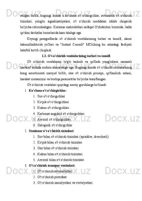etilgan   bo'lib,   bugungi   kunda   u   ko'chma   o't   o'chirgichlar,   avtomatik   o't   o'chirish
tizimlari,   yong'in   signalizatsiyalari,   o't   o'chirish   moddalari   ishlab   chiqarish
bo'yicha ixtisoslashgan. Korxona mahsulotlari nafaqat O'zbekiston bozorida, balki
qo'shni davlatlar bozorlarida ham talabga ega.
Keyingi   paragraflarda   o't   o'chirish   vositalarining   turlari   va   tasnifi,   ularni
takomillashtirish   yo'llari   va   "Instant   Consult"   MChJning   bu   sohadagi   faoliyati
batafsil ko'rib chiqiladi.
1.2. O't o'chirish vositalarining turlari va tasnifi
O't   o'chirish   vositalarini   to'g'ri   tanlash   va   qo'llash   yong'inlarni   samarali
bartaraf etishda muhim ahamiyatga ega. Bugungi kunda o't o'chirish vositalarining
keng   assortimenti   mavjud   bo'lib,   ular   o't   o'chirish   prinsipi,   qo'llanilish   sohasi,
harakat mexanizmi va boshqa parametrlar bo'yicha tasniflangan.
O't o'chirish vositalari quyidagi asosiy guruhlarga bo'linadi:
1. Ko'chma o't o'chirgichlar:
1. Suv o't o'chirgichlari
2. Ko'pik o't o'chirgichlari
3. Kukun o't o'chirgichlari
4. Karbonat angidrid o't o'chirgichlari
5. Aerozol o't o'chirgichlari
6. Galogenli o't o'chirgichlar
2. Stasionar o't o'chirish tizimlari:
1. Suv bilan o't o'chirish tizimlari (sprinkler, drencherli)
2. Ko'pik bilan o't o'chirish tizimlari
3. Gaz bilan o't o'chirish tizimlari
4. Kukun bilan o't o'chirish tizimlari
5. Aerozol bilan o't o'chirish tizimlari
3. O't o'chirish transpor vositalari:
1. O't o'chirish avtomobillari
2. O't o'chirish poezdlari
3. O't o'chirish samolyotlari va vertolyotlari 