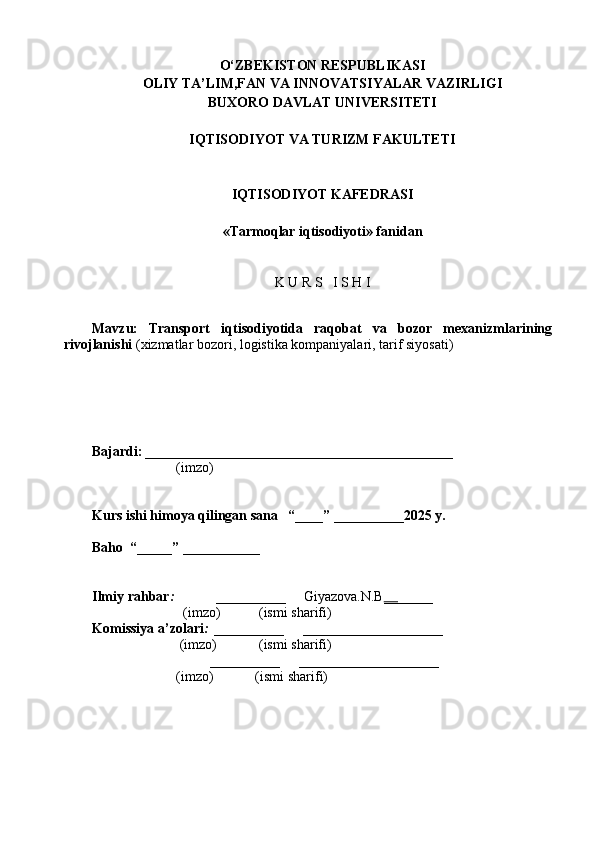 O‘ZBEKISTON RESPUBLIKASI
OLIY TA’LIM,FAN VA INNOVATSIYALAR VAZIRLIGI
BUXORO DAVLAT UNIVERSITETI
IQTISODIYOT VA TURIZM FAKULTETI
IQTISODIYOT KAFEDRASI
«Tarmoqlar iqtisodiyoti» fanidan
K U R S   I S H I
Mavzu:   Transport   iqtisodiyotida   raqobat   va   bozor   mexanizmlarining
rivojlanishi   (xizmatlar bozori, logistika kompaniyalari, tarif siyosati)
Bajardi:  ____________________________________________
                         (imzo)                                                     
Kurs ishi himoya qilingan sana   “____” __________2025 y.
Baho  “_____” ___________
Ilmiy rahbar :             __________      Giyazova.N.B __ _____
                          (imzo)           (ismi sharifi)
Komissiya a’zolari :  __________      ____________________
                         (imzo)            (ismi sharifi)
                                  __________      ____________________
                        (imzo)            (ismi sharifi) 