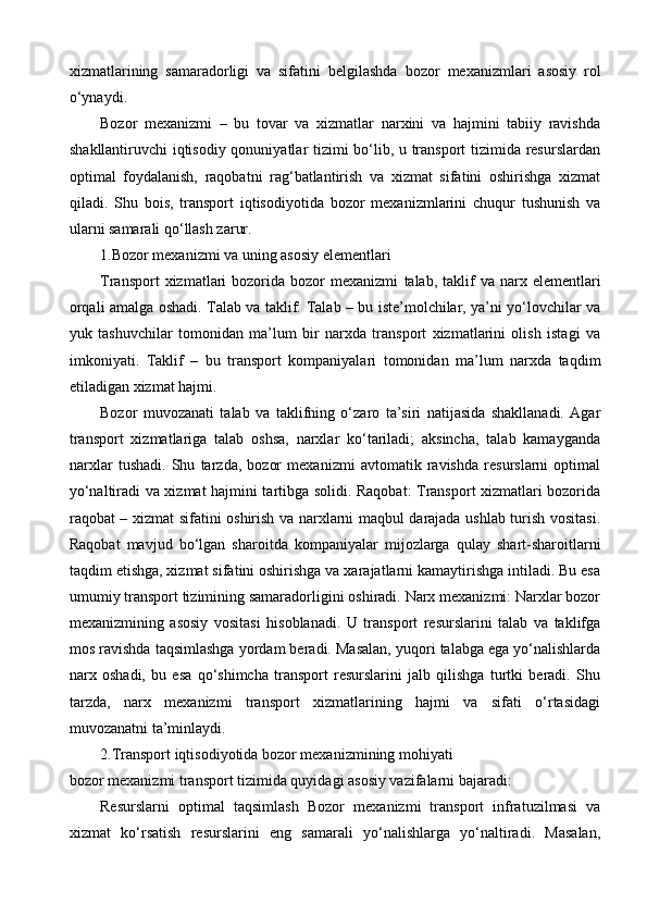 xizmatlarining   samaradorligi   va   sifatini   belgilashda   bozor   mexanizmlari   asosiy   rol
o‘ynaydi.
Bozor   mexanizmi   –   bu   tovar   va   xizmatlar   narxini   va   hajmini   tabiiy   ravishda
shakllantiruvchi iqtisodiy qonuniyatlar tizimi bo‘lib, u transport  tizimida resurslardan
optimal   foydalanish,   raqobatni   rag‘batlantirish   va   xizmat   sifatini   oshirishga   xizmat
qiladi.   Shu   bois,   transport   iqtisodiyotida   bozor   mexanizmlarini   chuqur   tushunish   va
ularni samarali qo‘llash zarur.
1.Bozor mexanizmi va uning asosiy elementlari
Transport  xizmatlari   bozorida   bozor  mexanizmi   talab,  taklif  va   narx   elementlari
orqali amalga oshadi. Talab va taklif: Talab – bu iste’molchilar, ya’ni yo‘lovchilar va
yuk   tashuvchilar   tomonidan   ma’lum   bir   narxda   transport   xizmatlarini   olish   istagi   va
imkoniyati.   Taklif   –   bu   transport   kompaniyalari   tomonidan   ma’lum   narxda   taqdim
etiladigan xizmat hajmi.
Bozor   muvozanati   talab   va   taklifning   o‘zaro   ta’siri   natijasida   shakllanadi.   Agar
transport   xizmatlariga   talab   oshsa,   narxlar   ko‘tariladi;   aksincha,   talab   kamayganda
narxlar   tushadi.   Shu   tarzda,   bozor   mexanizmi   avtomatik   ravishda   resurslarni   optimal
yo‘naltiradi va xizmat hajmini tartibga solidi. Raqobat: Transport xizmatlari bozorida
raqobat – xizmat sifatini oshirish va narxlarni maqbul darajada ushlab turish vositasi.
Raqobat   mavjud   bo‘lgan   sharoitda   kompaniyalar   mijozlarga   qulay   shart-sharoitlarni
taqdim etishga, xizmat sifatini oshirishga va xarajatlarni kamaytirishga intiladi. Bu esa
umumiy transport tizimining samaradorligini oshiradi. Narx mexanizmi: Narxlar bozor
mexanizmining   asosiy   vositasi   hisoblanadi.   U   transport   resurslarini   talab   va   taklifga
mos ravishda taqsimlashga yordam beradi. Masalan, yuqori talabga ega yo‘nalishlarda
narx   oshadi,   bu   esa   qo‘shimcha   transport   resurslarini   jalb   qilishga   turtki   beradi.   Shu
tarzda,   narx   mexanizmi   transport   xizmatlarining   hajmi   va   sifati   o‘rtasidagi
muvozanatni ta’minlaydi.
2.Transport iqtisodiyotida bozor mexanizmining mohiyati
boz or mexanizmi transport tizimida quyidagi asosiy vazifalarni bajaradi: 
Resurslarni   optimal   taqsimlash   Bozor   mexanizmi   transport   infratuzilmasi   va
xizmat   ko‘rsatish   resurslarini   eng   samarali   yo‘nalishlarga   yo‘naltiradi.   Masalan, 