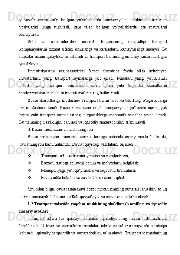 yo‘lovchi   oqimi   ko‘p   bo‘lgan   yo‘nalishlarda   kompaniyalar   qo‘shimcha   transport
vositalarini   ishga   tushiradi,   kam   talab   bo‘lgan   yo‘nalishlarda   esa   resurslarni
kamaytiradi.
Sifat   va   samaradorlikni   oshirish   Raqobatning   mavjudligi   transport
kompaniyalarini   xizmat   sifatini   oshirishga   va   xarajatlarni   kamaytirishga   undaydi.   Bu
mijozlar uchun qulayliklarni oshiradi va transport tizimining umumiy samaradorligini
yaxshilaydi.
Investitsiyalarni   rag‘batlantirish   Bozor   sharoitida   foyda   olish   imkoniyati
investorlarni   yangi   transport   loyihalariga   jalb   qiladi.   Masalan,   yangi   yo‘nalishlar
ochish,   yangi   transport   vositalarini   xarid   qilish   yoki   logistika   xizmatlarini
modernizatsiya qilish kabi investitsiyalarni rag‘batlantiradi.
Bozor sharoitlariga moslashuv Transport tizimi talab va taklifdagi o‘zgarishlarga
tez   moslashishi   kerak.   Bozor   mexanizmi   orqali   kompaniyalar   yo‘lovchi   oqimi,   yuk
hajmi   yoki   transport   tarmoqlaridagi   o‘zgarishlarga   avtomatik   ravishda   javob   beradi.
Bu tizimning elastikligini oshiradi va iqtisodiy samaradorlikni ta’minlaydi.
3. Bozor mexanizmi va davlatning roli
Bozor   mexanizmi   transport   tizimini   tartibga   solishda   asosiy   vosita   bo‘lsa-da,
davlatning roli ham muhimdir.  Davlat quyidagi vazifalarni bajaradi:
 Transport infratuzilmasini yaratish va rivojlantirish;
 Bozorni tartibga soluvchi qonun va me’yorlarni belgilash;
 Monopoliyaga yo‘l qo‘ymaslik va raqobatni ta’minlash;
 Favqulodda holatlar va xavfsizlikni nazorat qilish.
Shu bilan birga, davlat aralashuvi bozor mexanizmining samarali ishlashini to‘liq
o‘rnini bosmaydi, balki uni qo‘llab-quvvatlaydi va muvozanatni ta’minlaydi.
1.2. Transport sohasida raqobat muhitining shakllanish omillari va iqtisodiy
nazariy asoslari
Transport   sohasi   har   qanday   mamlakat   iqtisodiyotining   muhim   infratuzilmasi
hisoblanadi.   U   tovar   va   xizmatlarni   mamlakat   ichida   va   xalqaro   miqyosda   harakatga
keltiradi, iqtisodiy barqarorlik va samaradorlikni ta’minlaydi. Transport xizmatlarining 
