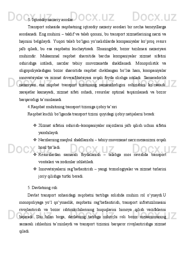 3. Iqtisodiy nazariy asoslar
Transport  sohasida  raqobatning iqtisodiy nazariy asoslari  bir  necha  tamoyillarga
asoslanadi. Eng muhimi –   taklif va talab qonuni , bu transport xizmatlarining narxi va
hajmini   belgilaydi.   Yuqori   talab   bo‘lgan   yo‘nalishlarda   kompaniyalar   ko‘proq   resurs
jalb   qiladi,   bu   esa   raqobatni   kuchaytiradi.   Shuningdek,   bozor   tuzilmasi   nazariyasi
muhimdir.   Mukammal   raqobat   sharoitida   barcha   kompaniyalar   xizmat   sifatini
oshirishga   intiladi,   narxlar   tabiiy   muvozanatda   shakllanadi.   Monopolistik   va
oligopoliyalashgan   bozor   sharoitida   raqobat   cheklangan   bo‘lsa   ham,   kompaniyalar
innovatsiyalar  va xizmat  diversifikatsiyasi  orqali foyda olishga intiladi.   Samaradorlik
nazariyasi   esa   raqobat   transport   tizimining   samaradorligini   oshirishini   ko‘rsatadi:
xarajatlar   kamayadi,   xizmat   sifati   oshadi,   resurslar   optimal   taqsimlanadi   va   bozor
barqarorligi ta’minlanadi.
4.Raqobat muhitining transport tizimiga ijobiy ta’siri
Raqobat kuchli bo‘lganda transport tizimi quyidagi ijobiy natijalarni beradi:
 Xizmat   sifatini   oshirish –kompaniyalar   mijozlarni   jalb   qilish   uchun   sifatni
yaxshilaydi.
 Narxlarning maqbul shakllanishi   – tabiiy muvozanat narx mexanizmi orqali
hosil bo‘ladi.
 Resurslardan   samarali   foydalanish   –   talabga   mos   ravishda   transport
vositalari va xodimlar ishlatiladi. 
 Innovatsiyalarni  rag‘batlantirish   – yangi texnologiyalar va xizmat turlarini
joriy qilishga turtki beradi.
5. Davlatning roli
Davlat   transport   sohasidagi   raqobatni   tartibga   solishda   muhim   rol   o‘ynaydi.U
monopoliyaga   yo‘l   qo‘ymaslik,   raqobatni   rag‘batlantirish,   transport   infratuzilmasini
rivojlantirish   va   bozor   ishtirokchilarining   huquqlarini   himoya   qilish   vazifalarini
bajaradi.   Shu   bilan   birga,   davlatning   tartibga   soluvchi   roli   bozor   mexanizmining
samarali   ishlashini   ta’minlaydi   va   transport   tizimini   barqaror   rivojlantirishga   xizmat
qiladi. 