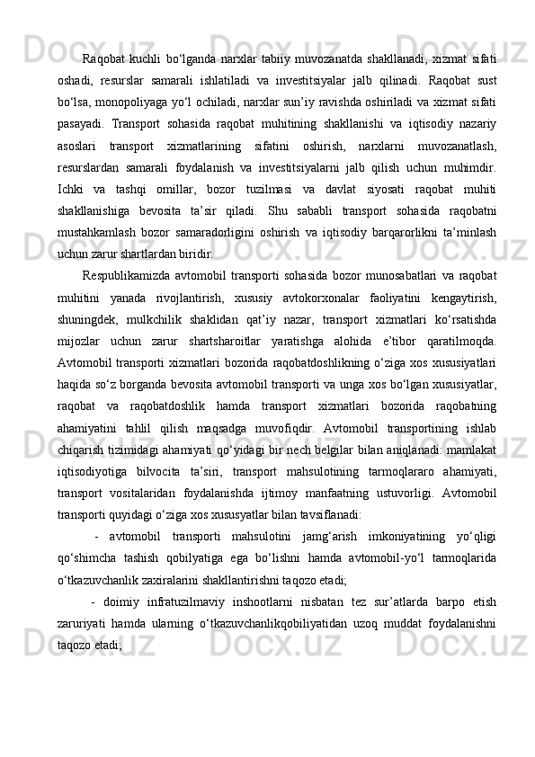 Raqobat   kuchli   bo‘lganda   narxlar   tabiiy   muvozanatda   shakllanadi,   xizmat   sifati
oshadi,   resurslar   samarali   ishlatiladi   va   investitsiyalar   jalb   qilinadi.   Raqobat   sust
bo‘lsa, monopoliyaga yo‘l ochiladi, narxlar sun’iy ravishda oshiriladi va xizmat sifati
pasayadi.   Transport   sohasida   raqobat   muhitining   shakllanishi   va   iqtisodiy   nazariy
asoslari   transport   xizmatlarining   sifatini   oshirish,   narxlarni   muvozanatlash,
resurslardan   samarali   foydalanish   va   investitsiyalarni   jalb   qilish   uchun   muhimdir.
Ichki   va   tashqi   omillar,   bozor   tuzilmasi   va   davlat   siyosati   raqobat   muhiti
shakllanishiga   bevosita   ta’sir   qiladi.   Shu   sababli   transport   sohasida   raqobatni
mustahkamlash   bozor   samaradorligini   oshirish   va   iqtisodiy   barqarorlikni   ta’minlash
uchun zarur shartlardan biridir.
Respublikamizda   avtomobil   transporti   sohasida   bozor   munosabatlari   va   raqobat
muhitini   yanada   rivojlantirish,   xususiy   avtokorxonalar   faoliyatini   kengaytirish,
shuningdek,   mulkchilik   shaklidan   qat’iy   nazar,   transport   xizmatlari   ko‘rsatishda
mijozlar   uchun   zarur   shartsharoitlar   yaratishga   alohida   e’tibor   qaratilmoqda.
Avtomobil  transporti  xizmatlari  bozorida  raqobatdoshlikning  o‘ziga  xos  xususiyatlari
haqida so‘z borganda bevosita avtomobil transporti va unga xos bo‘lgan xususiyatlar,
raqobat   va   raqobatdoshlik   hamda   transport   xizmatlari   bozorida   raqobatning
ahamiyatini   tahlil   qilish   maqsadga   muvofiqdir.   Avtomobil   transportining   ishlab
chiqarish tizimidagi ahamiyati qo‘yidagi bir nech belgilar bilan aniqlanadi: mamlakat
iqtisodiyotiga   bilvocita   ta’siri,   transport   mahsulotining   tarmoqlararo   ahamiyati,
transport   vositalaridan   foydalanishda   ijtimoy   manfaatning   ustuvorligi.   Avtomobil
transporti quyidagi o‘ziga xos xususyatlar bilan tavsiflanadi:
  -   avtomobil   transporti   mahsulotini   jamg‘arish   imkoniyatining   yo‘qligi
qo‘shimcha   tashish   qobilyatiga   ega   bo‘lishni   hamda   avtomobil-yo‘l   tarmoqlarida
o‘tkazuvchanlik zaxiralarini shakllantirishni taqozo etadi;
  -   doimiy   infratuzilmaviy   inshootlarni   nisbatan   tez   sur’atlarda   barpo   etish
zaruriyati   hamda   ularning   o‘tkazuvchanlikqobiliyatidan   uzoq   muddat   foydalanishni
taqozo etadi;  