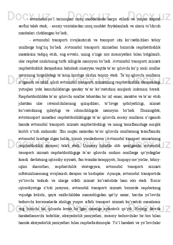 -   avtomobil-yo‘l   tarmoqlari   uzoq   muddatlarda   barpo   etiladi   va   yuqori   kapital
sarfini talab etadi; - asosiy vositalardan uzoq muddat foydalaniladi va ularni to‘ldirish
manbalari cheklangan bo‘ladi;
  -   avtomobil   transporti   rivojlantirish   va   transport   ishi   ko‘rsatkichlari   tabiiy
omillarga   bog‘liq   bo‘ladi.   Avtomobil   transporti   xizmatlari   bozorida   raqobatdoshlik
masalasini   tadqiq   etish,   eng   avvalo,   uning   o‘ziga   xos   xususiyatlari   bilan   belgilanib,
ular raqobat muhitining turfa xilligida namoyon bo‘ladi. Avtomobil transporti xizmati
raqobatdoshlik darajadisini baholash muayyan vaqtda ta’sir qiluvchi ko‘p sonli omillar
qatorining birgalikdagi ta’sirini hisobga olishni taqozo etadi. Ta’sir qiluvchi omillarni
o‘rganish va tahlil qilish avtomobil transporti xizmatining raqobatdoshlik darajasidagi
yutuqlari   yoki   kamchiliklariga   qanday   ta’sir   ko‘rsatishini   aniqlash   imkonini   beradi.
Raqobatdoshlikka ta’sir qiluvchi omillar tabiatdan bir xil emas, xarakter va ta’sir etish
jihatdan   ular   istemolchilarning   qiziqishlari,   to‘lovga   qobilyatliligi,   xizmat
ko‘rsatishning   qulayligi   va   ishonchliligida   namoyon   bo‘ladi.   Shuningdek,
avtotransport   ximatlari   raqobatdoshlikligiga   ta’sir   qiluvchi   asosiy   omillarni   o‘rganish
hamda   avtomobil   transporti   xizmati   raqobatdoshligi   va   uning   tasniflanishiga   aniqlik
kiritib   o‘tish   muhimdir.   Shu   nuqtai   nazardan   ta’sir   qiluvchi   omillarning   tasniflanishi
avtomobil hisobga olgan holda, tizimli yondashuvni (Avtomobil transport xizmatining
raqobatdoshlik   darajasi)   talab   etadi.   Umumiy   holatda   olib   qaralganda,   avtomobil
transporti   xizmati   raqobatdoshligiga   ta’sir   qiluvchi   muhim   omillarga   qo‘yidagilar
kiradi: davlatning iqtisodiy siyosati, fan-texnika taraqqiyoti, huquqiy me’yorlar, tabiiy-
iqlim   sharoitlari,   raqobatchilik   strategiyasi,   avtomobil   transporti   xizmati
infratuzilmasining   rivojlanish   darajasi   va   boshqalar.   Ayniqsa,   avtomobil   transportida
yo‘lovchi   tashish   va   ularga   sifatli   xizmat   ko‘rsatishda   ham   aks   etadi.   Bozor
iqtisodiyotiga   o‘tish   jarayoni,   avtomobil   transporti   xizmati   bozorida   raqobatning
vujudga   kelishi,   qaysi   mulkchilikka   mansubligidan   qat’iy   nazar,   barcha   yo‘lovchi
tashuvchi   korxonalarda   aholiga   yuqori   sifatli   transport   xizmati   ko‘rsatish   masalasini
eng   birinchi   hal   qilinishi   kerak   bo‘lgan   masalga   aylantirib   qo‘ydi.   Hozirgi   davrda
harakatlanuvchi   tarkiblar,   aksiyadorlik   jamiyatlari,   xususiy   tashuvchilar   bir-biri   bilan
hamda aksiyadorlik jamiyatlari bilan raqobatlashmoqda. Yo‘l harakati va yo‘lovchilar 