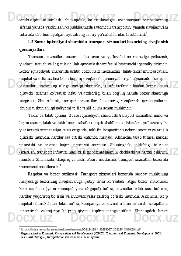 xavfsizligini   ta’minlash,   shuningdek,   ko‘rsatilayotgan   avtotransport   xizmatlarining
sifatini yanada yaxshilash respublikamizda avtomobil transportini yanada rivojlantirish
sohasida olib borilayotgan siyosatning asosiy yo‘nalishlaridan hisoblanadi 5
1.3.Bozor iqtisodiyoti  sharoitida transport  xizmatlari  bozorining rivojlanish
qonuniyatlari
Transport   xizmatlari   bozori   —   bu   tovar   va   yo‘lovchilarni   manzilga   yetkazish,
yuklarni tashish va logistik qo‘llab - quvvatlash vazifasini bajaruvchi iqtisodiy tizimdir.
Bozor iqtisodiyoti sharoitida ushbu bozor narx mexanizmi, talab - taklif munosabatlari,
raqobat va infratuzilma bilan bog‘liq rivojlanish qonuniyatlariga bo‘ysunadi. Transport
xizmatlari   bozorining   o‘ziga   xosligi   shundaki,   u   infratuzilma   jihatdan   kapital   talab
qiluvchi,   xizmat   ko‘rsatish   sifati   va   tezkorligi   bilan   bog‘liq   hamda   bozor   sharoitiga
sezgirdir.   Shu   sababli,   transport   xizmatlari   bozorining   rivojlanish   qonuniyatlarini
chuqur tushunish iqtisodiyotni to‘liq tahlil qilish uchun muhimdir. 6
Taklif va talab qonuni:  Bozor iqtisodiyoti sharoitida transport xizmatlari narxi va
hajmi asosan talab va taklif munosabatlari orqali shakllanadi. Masalan, yo‘lovchi yoki
yuk tashish xizmatlariga talab ortganda, taklifni kengaytirish uchun investitsiyalar jalb
qilinishi mumkin, narxlar esa ortishi ehtimoli mavjud.   Aksincha, talab tushsa, narxlar
pasayishi   va   xizmat   hajmi   qisqarishi   mumkin.   Shuningdek,   taklifdagi   to‘siqlar
(masalan, transport infratuzilmasi zaifligi) xizmat hajmini cheklashi va narxni oshirishi
mumkin. Shu tarzda, chaqiriq va taklif o‘zaro moslashib, transport xizmatlari bozorida
muvozanat shakllanadi. 7
Raqobat   va   bozor   tuzilmasi:   Transport   xizmatlari   bozorida   raqobat   muhitining
mavjudligi   bozorning   rivojlanishiga   ijobiy   ta’sir   ko‘rsatadi.   Agar   bozor   strukturasi
kam   raqobatli   (ya’ni   monopol   yoki   oligopol)   bo‘lsa,   xizmatlar   sifati   sust   bo‘lishi,
narxlar  yuqoriroq bo‘lishi  va innovatsiyalar  zaifroq bo‘lishi  mumkin. Aksincha, ko‘p
raqobat ishtirokchilari bilan bo‘lsa, kompaniyalar xizmat sifatini oshirish, xarajatlarni
qisqartirish   va   mijozga   ko‘proq   qiymat   taqdim   etishga   intiladi.   Shuningdek,   bozor
5
 https://ilmiyanjumanlar.uz/uploads/conferences/00118/118_i_20251027_231259_3%20(28).pdf
6
 Organisation for Economic Co - operation and Development (OECD),  Transport and Economic Development , 2002.
7
 Jean - Paul Rodrigue,  Transportation and Economic Development 