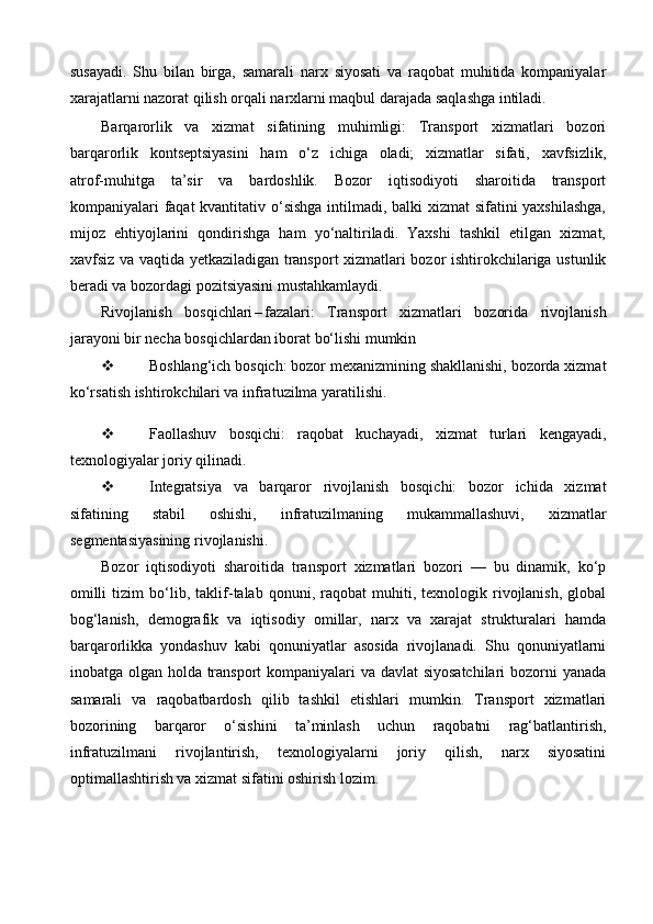 susayadi.   Shu   bilan   birga,   samarali   narx   siyosati   va   raqobat   muhitida   kompaniyalar
xarajatlarni nazorat qilish orqali narxlarni maqbul darajada saqlashga intiladi.
Barqarorlik   va   xizmat   sifatining   muhimligi:   Transport   xizmatlari   bozori
barqarorlik   kontseptsiyasini   ham   o‘z   ichiga   oladi;   xizmatlar   sifati,   xavfsizlik,
atrof - muhitga   ta’sir   va   bardoshlik.   Bozor   iqtisodiyoti   sharoitida   transport
kompaniyalari faqat  kvantitativ o‘sishga intilmadi, balki xizmat sifatini yaxshilashga,
mijoz   ehtiyojlarini   qondirishga   ham   yo‘naltiriladi.   Yaxshi   tashkil   etilgan   xizmat,
xavfsiz va vaqtida yetkaziladigan transport xizmatlari bozor ishtirokchilariga ustunlik
beradi va bozordagi pozitsiyasini mustahkamlaydi.
Rivojlanish   bosqichlari – fazalari:   Transport   xizmatlari   bozorida   rivojlanish
jarayoni bir necha bosqichlardan iborat bo‘lishi mumkin
 Boshlang‘ich bosqich: bozor mexanizmining shakllanishi, bozorda xizmat
ko‘rsatish ishtirokchilari va infratuzilma yaratilishi.
 Faollashuv   bosqichi:   raqobat   kuchayadi,   xizmat   turlari   kengayadi,
texnologiyalar joriy qilinadi.
 Integratsiya   va   barqaror   rivojlanish   bosqichi:   bozor   ichida   xizmat
sifatining   stabil   oshishi,   infratuzilmaning   mukammallashuvi,   xizmatlar
segmentasiyasining rivojlanishi. 
Bozor   iqtisodiyoti   sharoitida   transport   xizmatlari   bozori   —   bu   dinamik,   ko‘p
omilli   tizim   bo‘lib,  taklif - talab  qonuni,   raqobat   muhiti,  texnologik   rivojlanish,   global
bog‘lanish,   demografik   va   iqtisodiy   omillar,   narx   va   xarajat   strukturalari   hamda
barqarorlikka   yondashuv   kabi   qonuniyatlar   asosida   rivojlanadi.   Shu   qonuniyatlarni
inobatga olgan holda transport kompaniyalari va davlat siyosatchilari  bozorni  yanada
samarali   va   raqobatbardosh   qilib   tashkil   etishlari   mumkin.   Transport   xizmatlari
bozorining   barqaror   o‘sishini   ta’minlash   uchun   raqobatni   rag‘batlantirish,
infratuzilmani   rivojlantirish,   texnologiyalarni   joriy   qilish,   narx   siyosatini
optimallashtirish va xizmat sifatini oshirish lozim. 