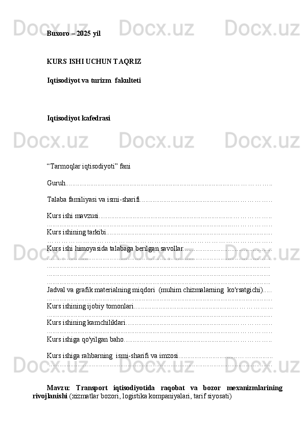 Buxoro – 2025 yil
KURS ISHI UCHUN TAQRIZ
Iqtisodiyot va turizm  fakulteti
Iqtisodiyot kafedrasi
        
“Tarmoqlar iqtisodiyoti” fani
Guruh..............................................................................................……………..
Talaba familiyasi va ismi-sharifi....................................................……………..
Kurs ishi mavzusi...........................................................................……………..
........................................................................................................……………..
Kurs ishining tarkibi.............................................................................................
…………………………………………………………………………………..
Kurs ishi himoyasida talabaga berilgan savollar..................................................
.............................................................................................................................
.............................................................................................................................
.............................................................................................................................
.............................................................................................................................
Jadval va grafik materialning miqdori  (muhim chizmalarning  ko'rsatgichi).....
..............................................................................................................................
Kurs ishining ijobiy tomonlari.......................................................……………...
..............................................................................................................................
Kurs ishining kamchiliklari............................................................……………..
........................................................................................................……………..
Kurs ishiga qo'yilgan baho.............................................................……………..
Kurs ishiga rahbarning  ismi-sharifi va imzosi.................................……............
  .............................................................................................................................
Mavzu:   Transport   iqtisodiyotida   raqobat   va   bozor   mexanizmlarining
rivojlanishi   (xizmatlar bozori, logistika kompaniyalari, tarif siyosati) 
