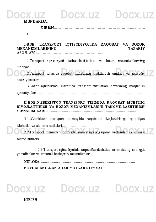 MUNDARIJA:
                      KIRISH……………………………………………..………..….……..
……...4
I-BOB.   TRANSPORT   IQTISODIYOTIDA   RAQOBAT   VA   BOZOR
MEXANIZMLARINING   NAZARIY
ASOSLARI ……………………………………………….
1.1. Transport   iqtisodiyoti   tushunchasi,tarkibi   va   bozor   mexanizmlarining
mohiyati ................................................................................................................
1.2. Transport   sohasida   raqobat   muhitining   shakllanish   omillari   va   iqtisodiy
nazariy asoslari ...................
1.3. Bozor   iqtisodiyoti   sharoitida   transport   xizmatlari   bozorining   rivojlanish
qonuniyatlari ....................................................................................................................
II-BOB.O‘ZBEKISTON   TRANSPORT   TIZIMIDA   RAQOBAT   MUHITINI
RIVOJLANTIRISH   VA   BOZOR   MEXANIZMLARINI   TAKOMILLASHTIRISH
YO‘NALISHLARI ..................................................................................................
2.1. O‘zbekiston   transport   tarmog‘ida   raqobatni   rivojlantirishga   qaratilgan
islohotlar va ularning natijalari ..............................
2.2. Transport   xizmatlari   bozorida   innovatsiyalar,raqamli   yechimlar   va   xususiy
sector ishtiroki ..............................................................................................
                2.3.Transport   iqtisodiyotida   raqobatbardoshlikni   oshirishning   strategik
yo‘nalishlari va samarali boshqaruv mexanizmlari ...............................................
XULOSA........................................................................................................
FOYDALANILGAN ADABIYOTLAR RO'YXATI……...…………......
 
KIRISH 
