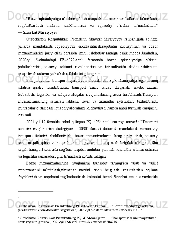 “Bozor iqtisodiyotiga o‘tishning bosh maqsadi — inson manfaatlarini ta’minlash,
raqobatbardosh   muhitni   shakllantirish   va   iqtisodiy   o‘sishni   ta’minlashdir.”
—  Shavkat Mirziyoyev .
O‘zbekiston   Respublikasi   Prezidenti   Shavkat   Mirziyoyev   rahbarligida   so‘nggi
yillarda   mamlakatda   iqtisodiyotni   erkinlashtirish,raqobatni   kuchaytirish   va   bozor
mexanizmlarini   joriy   etish   borasida   izchil   islohotlar   amalga   oshirilmoqda.Jumladan,
2020-yil   5-oktabrdagi   PF–6079-sonli   farmonda   bozor   iqtisodiyotiga   o‘tishni
jadallashtirish,   xususiy   sektorni   rivojlantirish   va   iqtisodiyotda   davlat   ishtirokini
qisqartirish ustuvor yo‘nalish sifatida belgilangan. 1
Shu   jarayonda   transport   iqtisodiyoti   alohida   strategik   ahamiyatga   ega   tarmoq
sifatida   ajralib   turadi.Chunki   transport   tizimi   ishlab   chiqarish,   savdo,   xizmat
ko‘rsatish,   logistika   va   xalqaro   aloqalar   rivojlanishining   asosi   hisoblanadi.Transport
infratuzilmasining   samarali   ishlashi   tovar   va   xizmatlar   aylanishini   tezlashtiradi,
mintaqalar o‘rtasidagi iqtisodiy aloqalarni kuchaytiradi hamda aholi turmush darajasini
oshiradi.
2021-yil   12-fevralda   qabul   qilingan   PQ–4954-sonli   qarorga   muvofiq,“Transport
sohasini   rivojlantirish   strategiyasi   –   2030”   dasturi   doirasida   mamlakatda   zamonaviy
transport   tizimini   shakllantirish,   bozor   mexanizmlarini   keng   joriy   etish,   xususiy
sektorni   jalb   qilish   va   raqamli   texnologiyalarni   tatbiq   etish   belgilab   o‘tilgan. 2
  Shu
orqali transport sohasida sog‘lom raqobat muhitini yaratish, xizmatlar sifatini oshirish
va logistika samaradorligini ta’minlash ko‘zda tutilgan.
Bozor   mexanizmlarining   rivojlanishi   transport   tarmog‘ida   talab   va   taklif
muvozanatini   ta’minlash,xizmatlar   narxini   erkin   belgilash,   resurslardan   oqilona
foydalanish   va   raqobatni   rag‘batlantirish   imkonini   beradi.Raqobat   esa   o‘z   navbatida
1
  O‘zbekiston Respublikasi Prezidentining PF–6079-son Farmoni — “Bozor iqtisodiyotiga o‘tishni 
jadallashtirish chora-tadbirlari to‘g‘risida ”,  2020-yil 5-oktabr. https://lex.uz/docs/5033195
2
  O‘zbekiston Respublikasi Prezidentining PQ–4954-son Qarori — “Transport sohasini rivojlantirish 
strategiyasi to‘g‘risida”, 2021-yil 12-fevral. https://lex.uz/docs/5304276 