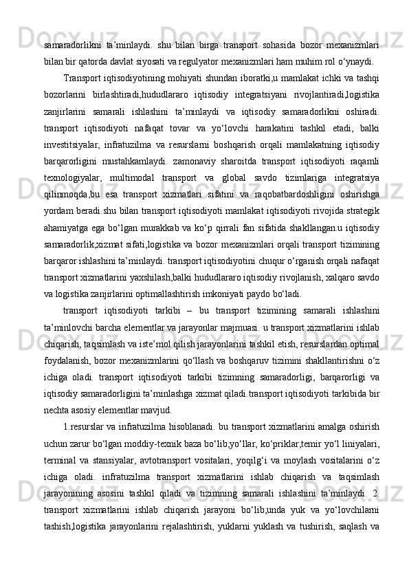 samaradorlikni   ta’minlaydi.   shu   bilan   birga   transport   sohasida   bozor   mexanizmlari
bilan bir qatorda davlat siyosati va regulyator mexanizmlari ham muhim rol o‘ynaydi.
Transport iqtisodiyotining mohiyati shundan iboratki,u mamlakat ichki va tashqi
bozorlarini   birlashtiradi,hududlararo   iqtisodiy   integratsiyani   rivojlantiradi,logistika
zanjirlarini   samarali   ishlashini   ta’minlaydi   va   iqtisodiy   samaradorlikni   oshiradi.
transport   iqtisodiyoti   nafaqat   tovar   va   yo‘lovchi   harakatini   tashkil   etadi,   balki
investitsiyalar,   infratuzilma   va   resurslarni   boshqarish   orqali   mamlakatning   iqtisodiy
barqarorligini   mustahkamlaydi.   zamonaviy   sharoitda   transport   iqtisodiyoti   raqamli
texnologiyalar,   multimodal   transport   va   global   savdo   tizimlariga   integratsiya
qilinmoqda,bu   esa   transport   xizmatlari   sifatini   va   raqobatbardoshligini   oshirishga
yordam beradi.shu bilan transport iqtisodiyoti mamlakat iqtisodiyoti rivojida strategik
ahamiyatga ega bo‘lgan murakkab va ko‘p qirrali fan sifatida shakllangan.u iqtisodiy
samaradorlik,xizmat sifati,logistika va bozor mexanizmlari orqali transport tizimining
barqaror ishlashini ta’minlaydi. transport iqtisodiyotini chuqur o‘rganish orqali nafaqat
transport xizmatlarini yaxshilash,balki hududlararo iqtisodiy rivojlanish, xalqaro savdo
va logistika zanjirlarini optimallashtirish imkoniyati paydo bo‘ladi.
transport   iqtisodiyoti   tarkibi   –   bu   transport   tizimining   samarali   ishlashini
ta’minlovchi barcha elementlar va jarayonlar majmuasi. u transport xizmatlarini ishlab
chiqarish, taqsimlash va iste’mol qilish jarayonlarini tashkil etish, resurslardan optimal
foydalanish, bozor mexanizmlarini qo‘llash va boshqaruv tizimini shakllantirishni o‘z
ichiga   oladi.   transport   iqtisodiyoti   tarkibi   tizimning   samaradorligi,   barqarorligi   va
iqtisodiy samaradorligini ta’minlashga xizmat qiladi.transport iqtisodiyoti tarkibida bir
nechta asosiy elementlar mavjud. 
1.resurslar va infratuzilma hisoblanadi. bu transport xizmatlarini amalga oshirish
uchun zarur bo‘lgan moddiy-texnik baza bo‘lib,yo‘llar, ko‘priklar,temir yo‘l liniyalari,
terminal   va   stansiyalar,   avtotransport   vositalari,   yoqilg‘i   va   moylash   vositalarini   o‘z
ichiga   oladi.   infratuzilma   transport   xizmatlarini   ishlab   chiqarish   va   taqsimlash
jarayonining   asosini   tashkil   qiladi   va   tizimning   samarali   ishlashini   ta’minlaydi.   2.
transport   xizmatlarini   ishlab   chiqarish   jarayoni   bo‘lib,unda   yuk   va   yo‘lovchilarni
tashish,logistika   jarayonlarini   rejalashtirish,   yuklarni   yuklash   va   tushirish,   saqlash   va 