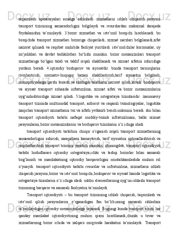 taqsimlash   operatsiyalari   amalga   oshiriladi.   xizmatlarni   ishlab   chiqarish   jarayoni
transport   tizimining   samaradorligini   belgilaydi   va   resurslardan   maksimal   darajada
foydalanishni   ta’minlaydi.   3.bozor   xizmatlari   va   iste’mol   bosqichi   hisoblanadi.   bu
bosqichda   transport   xizmatlari   bozoriga   chiqariladi,   xizmat   narxlari   belgilanadi,sifat
nazorat   qilinadi   va   raqobat   muhitida   faoliyat   yuritiladi.   iste’molchilar   korxonalar,   uy
xo‘jaliklari   va   davlat   tashkilotlari   bo‘lishi   mumkin.   bozor   mexanizmlari   transport
xizmatlariga   bo‘lgan   talab   va   taklif   orqali   shakllanadi   va   xizmat   sifatini   oshirishga
yordam   beradi.   4.iqtisodiy   boshqaruv   va   siyosatdir.   bunda   transport   tarmoqlarini
rivojlantirish,   normativ-huquqiy   bazani   shakllantirish,tarif   siyosatini   belgilash,
monopoliyalarga qarshi kurash va ekologik talablarni nazorat qilish kiradi. boshqaruv
va   siyosat   transport   sohasida   infratuzilma,   xizmat   sifati   va   bozor   mexanizmlarini
uyg‘unlashtirishga   xizmat   qiladi.   5.logistika   va   integratsiya   tizimlaridir.   zamonaviy
transport   tizimida   multimodal   transport,   axborot   va   raqamli   texnologiyalar,   logistika
zanjirlari transport xizmatlarini tez va sifatli yetkazib berish imkonini beradi. shu bilan
transport   iqtisodiyoti   tarkibi   nafaqat   moddiy-texnik   infratuzilmani,   balki   xizmat
jarayonlarini,bozor mexanizmlarini va boshqaruv tizimlarini o‘z ichiga oladi.
transport   iqtisodiyoti   tarkibini   chuqur   o‘rganish   orqali   transport   xizmatlarining
samaradorligini   oshirish,   xarajatlarni   kamaytirish,   tarif   siyosatini   optimallashtirish   va
raqobatbardosh transport tizimini yaratish mumkin. shuningdek, transport iqtisodiyoti
tarkibi   hududlararo   iqtisodiy   integratsiya,ichki   va   tashqi   bozorlar   bilan   samarali
bog‘lanish   va   mamlakatning   iqtisodiy   barqarorligini   mustahkamlashda   muhim   rol
o‘ynaydi.   transport   iqtisodiyoti   tarkibi   resurslar   va   infratuzilma,   xizmatlarni   ishlab
chiqarish jarayoni,bozor va iste’mol bosqichi,boshqaruv va siyosat hamda logistika va
integratsiya tizimlarini o‘z ichiga oladi. ushbu elementlarning uyg‘un ishlashi transport
tizimining barqaror va samarali faoliyatini ta’minlaydi. 
Transport   iqtisodiyoti   –   bu   transport   tizimining   ishlab   chiqarish,   taqsimlash   va
iste’mol   qilish   jarayonlarini   o‘rganadigan   fan   bo‘lib,uning   samarali   ishlashini
ta’minlaydigan iqtisodiy mexanizmlarga tayanadi. Bugungi kunda transport tizimi har
qanday   mamlakat   iqtisodiyotining   muhim   qismi   hisoblanadi,chunki   u   tovar   va
xizmatlarning   bozor   ichida   va   xalqaro   miqyosda   harakatini   ta’minlaydi.   Transport 