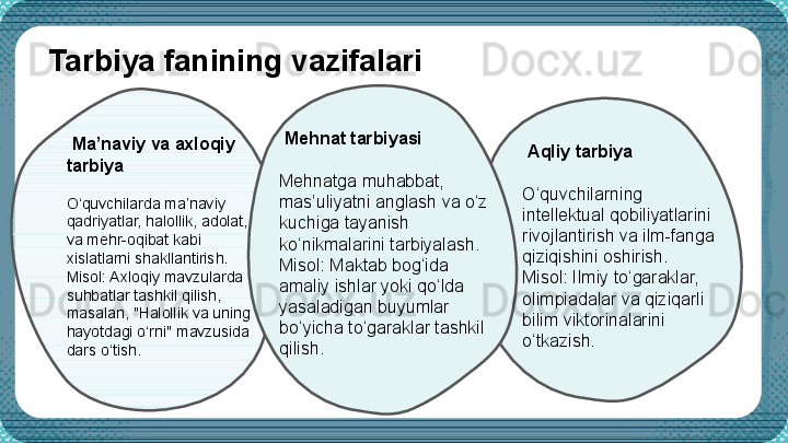 Tarbiya fanining vazifalari
  Ma’naviy va axloqiy 
tarbiya
O‘quvchilarda ma’naviy 
qadriyatlar, halollik, adolat, 
va mehr-oqibat kabi 
xislatlarni shakllantirish.
Misol: Axloqiy mavzularda 
suhbatlar tashkil qilish, 
masalan, "Halollik va uning 
hayotdagi o‘rni" mavzusida 
dars o‘tish.   Mehnat tarbiyasi
Mehnatga muhabbat, 
mas’uliyatni anglash va o‘z 
kuchiga tayanish 
ko‘nikmalarini tarbiyalash.
Misol: Maktab bog‘ida 
amaliy ishlar yoki qo‘lda 
yasaladigan buyumlar 
bo‘yicha to‘garaklar tashkil 
qilish.   Aqliy tarbiya
O‘quvchilarning 
intellektual qobiliyatlarini 
rivojlantirish va ilm-fanga 
qiziqishini oshirish.
Misol: Ilmiy to‘garaklar, 
olimpiadalar va qiziqarli 
bilim viktorinalarini 
o‘tkazish.