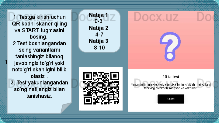 T 1. Testga kirish uchun 
QR kodni skaner qiling 
va START tugmasini 
bosing. 
2 Test boshlangandan 
so ng variantlarni ʼ
tanlashingiz bilanoq 
javobingiz to g ri yoki 	
ʼ ʼ
noto g ri ekanligini bilib 	
ʼ ʼ
olasiz .
3. Test yakunlangandan 
so ng natijangiz bilan 
ʼ
tanishasiz. Natija 1 
0-3 
Natija 2 
4-7
Natija 3 
8-10