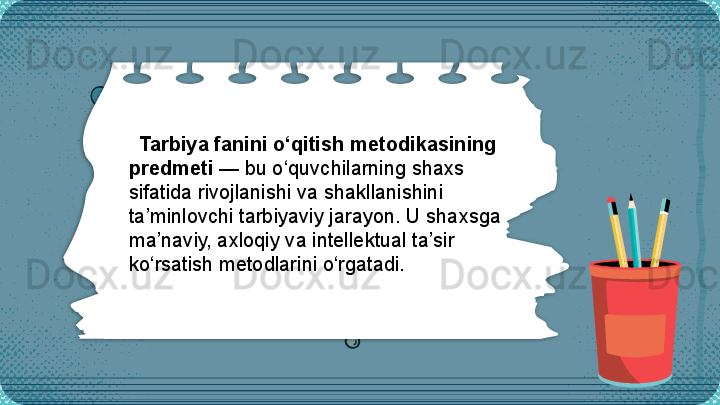Tarbiya fanini o‘qitish metodikasining 
predmeti  — bu o‘quvchilarning shaxs 
sifatida rivojlanishi va shakllanishini 
ta’minlovchi tarbiyaviy jarayon. U shaxsga 
ma’naviy, axloqiy va intellektual ta’sir 
ko‘rsatish metodlarini o‘rgatadi.