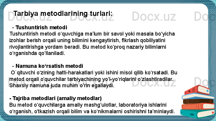     Tarbiya metodlarining turlari:
   -  Tushuntirish metodi
Tushuntirish metodi o‘quvchiga ma’lum bir savol yoki masala bo‘yicha 
izohlar berish orqali uning bilimini kengaytirish, fikrlash qobiliyatini 
rivojlantirishga yordam beradi. Bu metod ko‘proq nazariy bilimlarni 
o‘rganishda qo‘llaniladi.
 
   -  Namuna ko‘rsatish metodi
  O`qituvchi  o‘zining  h atti-harakatlari yoki ishini misol qilib ko‘rsatadi. Bu 
metod orqali o‘quvchilar tarbiyachining yo‘l-yo‘riqlarini o‘zlashtiradilar.  
Shaxsiy namuna juda muhim o’rin egallaydi.
- Tajriba metodlari (amaliy metodlar)
Bu metod o‘quvchilarga amaliy mashg‘ulotlar, laboratoriya ishlarini 
o‘rganish, o‘tkazish orqali bilim va ko‘nikmalarni oshirishni ta’minlaydi.
  