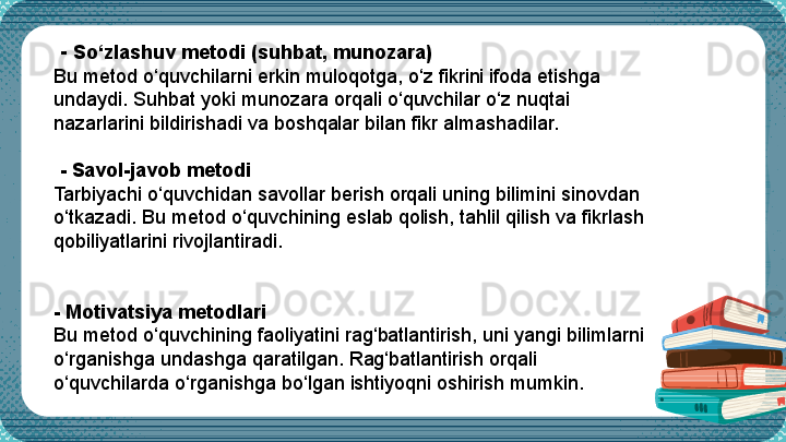    -  So‘zlashuv metodi (suhbat, munozara)
Bu metod o‘quvchilarni erkin muloqotga, o‘z fikrini ifoda etishga 
undaydi. Suhbat yoki munozara orqali o‘quvchilar o‘z nuqtai 
nazarlarini bildirishadi va boshqalar bilan fikr almashadilar.
 
  -  Savol-javob metodi
Tarbiyachi o‘quvchidan savollar berish orqali uning bilimini sinovdan 
o‘tkazadi. Bu metod o‘quvchining eslab qolish, tahlil qilish va fikrlash 
qobiliyatlarini rivojlantiradi.
 
-  Motivatsiya metodlari
Bu metod o‘quvchining faoliyatini rag‘batlantirish, uni yangi bilimlarni 
o‘rganishga undashga qaratilgan. Rag‘batlantirish orqali 
o‘quvchilarda o‘rganishga bo‘lgan ishtiyoqni oshirish mumkin. 