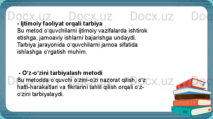  -  Ijtimoiy faoliyat orqali tarbiya
Bu metod o‘quvchilarni ijtimoiy vazifalarda ishtirok 
etishga, jamoaviy ishlarni bajarishga undaydi. 
Tarbiya jarayonida o‘quvchilarni jamoa sifatida 
ishlashga o‘rgatish muhim.
 
  -  O‘z-o‘zini tarbiyalash metodi
Bu metodda o‘quvchi o‘zini-o‘zi nazorat qilish, o‘z 
h atti-harakatlari va fikrlarini tahlil qilish orqali o‘z-
o‘zini tarbiyalaydi.
  