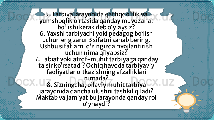 5 . Tarbiya jarayonida qattiqqo‘llik va 
yumshoqlik o‘rtasida qanday muvozanat 
bo‘lishi kerak deb o‘ylaysiz?
6 . Yaxshi tarbiyachi  yoki pedagog  bo‘lish 
uchun eng zarur 3 sifatni sanab bering. 
Ushbu sifatlarni o‘zingizda rivojlantirish 
uchun nima qilyapsiz?
7.  Tabiat yoki atrof-muhit tarbiyaga qanday 
ta’sir ko‘rsatadi? Ochiq havoda tarbiyaviy 
faoliyatlar o‘tkazishning afzalliklari 
nimada?
8.  Sizningcha, oilaviy muhit tarbiya 
jarayonida qancha ulushni tashkil qiladi? 
Maktab va jamiyat bu jarayonda qanday rol 
o‘ynaydi?