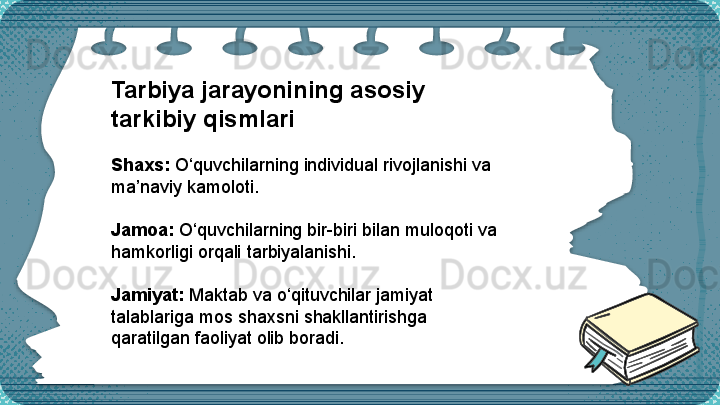 Tarbiya jarayonining asosiy 
tarkibiy qismlari
Shaxs:  O‘quvchilarning individual rivojlanishi va 
ma’naviy kamoloti.
Jamoa:  O‘quvchilarning bir-biri bilan muloqoti va 
hamkorligi orqali tarbiyalanishi.
Jamiyat:  Maktab va o‘qituvchilar jamiyat 
talablariga mos shaxsni shakllantirishga 
qaratilgan faoliyat olib boradi.  
