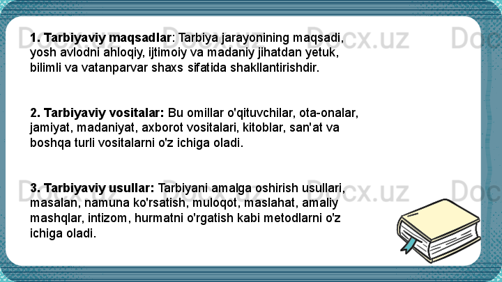  1. Tarbiyaviy maqsadlar : Tarbiya jarayonining maqsadi, 
yosh avlodni a h loqiy, ijtimoiy va madaniy jihatdan yetuk, 
bilimli va vatanparvar shaxs sifatida shakllantirishdir.
2. Tarbiyaviy vositalar:  Bu omillar o'qituvchilar, ota-onalar, 
jamiyat, madaniyat, axborot vositalari, kitoblar, san'at va 
boshqa turli vositalarni o'z ichiga oladi.
3. Tarbiyaviy usullar:  Tarbiyani amalga oshirish usullari, 
masalan, namuna ko'rsatish, muloqot, maslahat, amaliy 
mashqlar, intizom, hurmatni o'rgatish kabi metodlarni o'z 
ichiga oladi. 