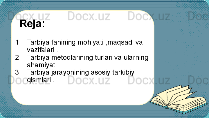 1. Tarbiya fanining mohiyati ,maqsadi va  
vazifalari .
2. Tarbiya metodlarining turlari va ularning 
ahamiyati .
3. Tarbiya jarayonining asosiy tarkibiy 
qismlari .Reja: