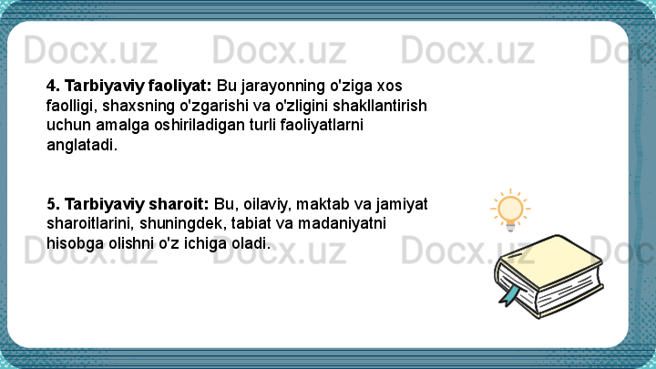  4. Tarbiyaviy faoliyat:  Bu jarayonning o'ziga xos 
faolligi, shaxsning o'zgarishi va o'zligini shakllantirish 
uchun amalga oshiriladigan turli faoliyatlarni 
anglatadi.
5. Tarbiyaviy sharoit:  Bu, oilaviy, maktab va jamiyat 
sharoitlarini, shuningdek, tabiat va madaniyatni 
hisobga olishni o'z ichiga oladi. 