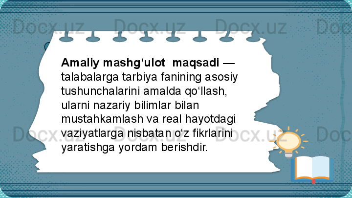 Amaliy mashg‘ulot    maqsad i  —   
talabalarga  tarbiya fanining asosiy 
tushunchalarini amalda qo‘llash, 
ularni nazariy bilimlar bilan 
mustahkamlash va real hayotdagi 
vaziyatlarga nisbatan o‘z fikrlarini 
yaratishga yordam berishdir.
