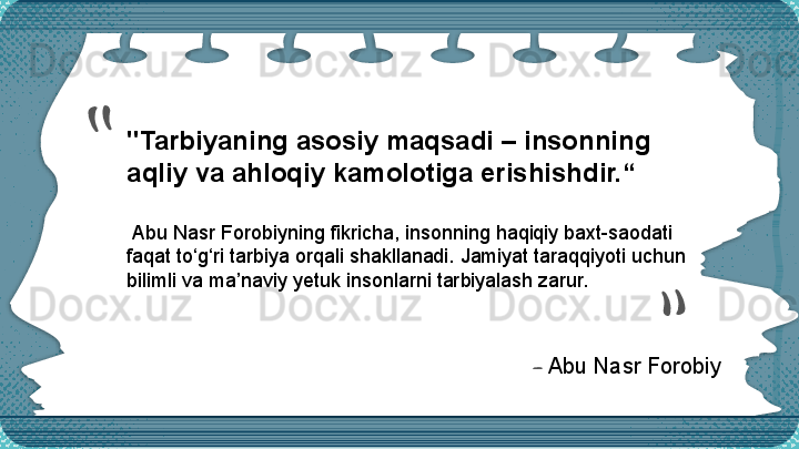 "Tarbiyaning asosiy maqsadi – insonning 
aqliy va a h loqiy kamolotiga erishishdir.“
  Abu Nasr  F o robiy ning  fikricha, insonning haqiqiy baxt-saodati 
faqat to‘g‘ri tarbiya orqali shakllanadi. Jamiyat taraqqiyoti uchun 
bilimli va ma’naviy yetuk insonlarni tarbiyalash zarur.““
—   Abu Nasr F o robiy