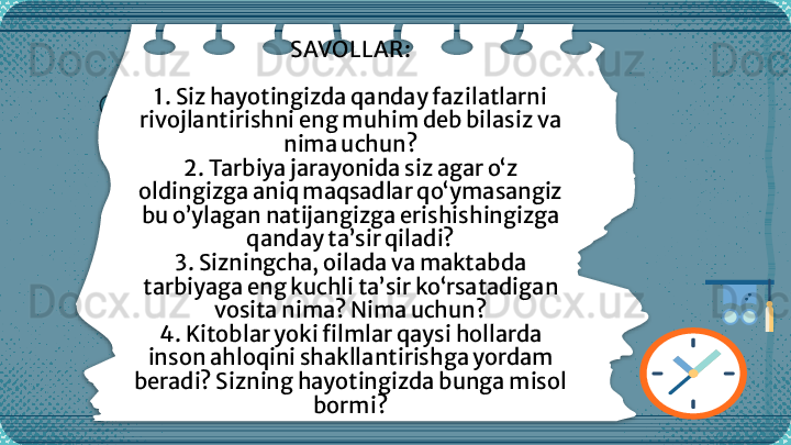 SAVOLLAR:
1.  Siz hayotingizda qanday fazilatlarni 
rivojlantirishni eng muhim deb bilasiz va 
nima uchun?
2.  Tarbiya jarayonida  siz agar  o‘z 
oldingizga aniq maqsadlar qo‘ymasangiz 
bu  o’ylagan  natija ngiz ga  erishishingizga 
qanday ta’sir qiladi?
3.  Sizningcha, oilada va maktabda 
tarbiyaga eng kuchli ta’sir ko‘rsatadigan 
vosita nima? Nima uchun?
4.  Kitoblar yoki filmlar qaysi hollarda 
inson a h loqini shakllantirishga yordam 
beradi? Sizning hayotingizda bunga misol 
bormi?