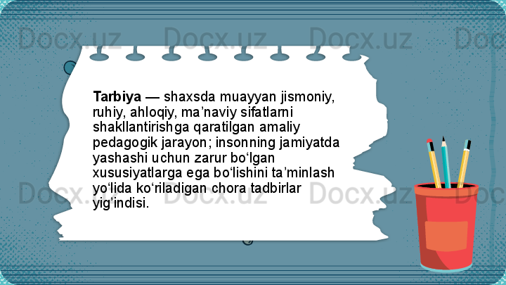 Tarbiya  — shaxsda muayyan jismoniy, 
ruhiy, a h loqiy, ma naviy sifatlarni ʼ
shakllantirishga qaratilgan amaliy 
pedagogik jarayon; insonning jamiyatda 
yashashi uchun zarur bo lgan 	
ʻ
xususiyatlarga ega bo lishini ta minlash 	
ʻ ʼ
yo lida ko riladigan chora tadbirlar 	
ʻ ʻ
yig indisi.
ʼ