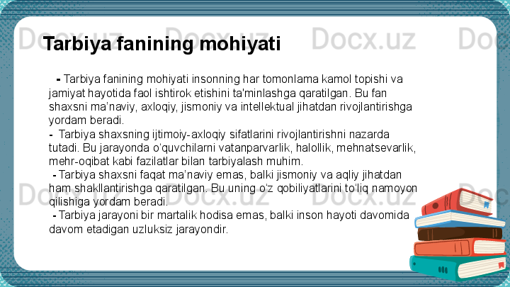     -  Tarbiya fanining mohiyati insonning har tomonlama kamol topishi va 
jamiyat hayotida faol ishtirok etishini ta'minlashga qaratilgan. Bu fan 
shaxsni ma’naviy, axloqiy, jismoniy va intellektual jihatdan rivojlantirishga 
yordam beradi.
-   Tarbiya shaxsning ijtimoiy-axloqiy sifatlarini rivojlantirishni nazarda 
tutadi. Bu jarayonda o‘quvchilarni  v atanparvarlik, halollik, mehnatsevarlik, 
mehr-oqibat kabi fazilatlar bilan tarbiyalash muhim.
  -  Tarbiya shaxsni faqat ma’naviy emas, balki jismoniy va aqliy jihatdan 
ham shakllantirishga qaratilgan. Bu uning o‘z qobiliyatlarini to‘liq namoyon 
qilishiga yordam beradi.
  -  Tarbiya jarayoni bir martalik hodisa emas, balki inson hayoti davomida 
davom etadigan uzluksiz jarayondir.Tarbiya fanining mohiyati 