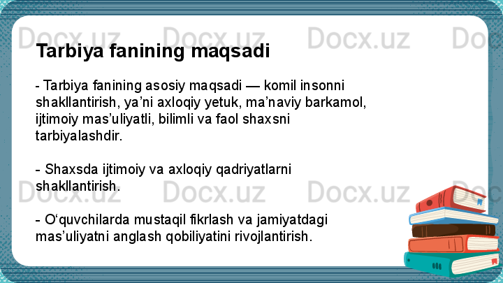 Tarbiya fanining maqsadi
-  Tarbiya fanining asosiy maqsadi — komil insonni 
shakllantirish, ya’ni axloqiy yetuk, ma’naviy barkamol, 
ijtimoiy mas’uliyatli, bilimli va faol shaxsni 
tarbiyalashdir.
-  Shaxsda ijtimoiy va axloqiy qadriyatlarni 
shakllantirish.
-  O‘quvchilarda mustaqil fikrlash va jamiyatdagi 
mas’uliyatni anglash qobiliyatini rivojlantirish.