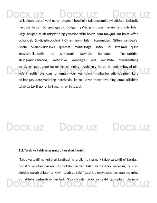 bo'ladigan teskari yoki qarama-qarshi bog'liqlik talabqonuni deyiladi.Real iqtisodiy
hayotda   ba'zan   bu   qoidaga   zid   bo'lgan,   ya'ni   ayrimtovar   narxining   o'sishi   bilan
unga  bo'lgan  talab  miqdorining  yanadaortishi  holati  ham  mavjud.  Bu   holatGiffen
uchundeb   (ingliziqtisodchisi   R.Giffen   nomi   bilan)   tomonidan.   Giffen   kambag'al
ishchi   oilalarikartoshka   qimmat   mahsulotga   sotib   uni   iste'mol   qilish
kengishinikuzatib,   bu   samarani   tasvirlab   ko'rsatgan.   Tushuntirish
shungaAsoslanadiki,   kartoshka   kambag'al   oila   ovqatida   mahsulotning
asosiyegallaydi.   Agar   kartoshka   narxining   o'sishi   ro'y   bersa,   bundakambag'al   oila
go'sht   sotib   olishdan   umuman   voz   kechishga   majburbo'ladi,   o'zining   ko'p
bo'lmagan   daromadining   barchasini   karto   Bozor   mеxanizmining   amal   qilishida
talab va taklif qonunlari muhim o’rin tutadi. 
1.2.Talab va taklifning narx bilan shakllanishi
 Talab va taklif narxni shakllantiradi, shu bilan birga narx talab va taklif o’rtasidagi
nisbatni   aniqlab   bеradi.   Bu   bobda   dastlab   talab   va   taklifga   narxning   ta’sirini
alohida qarab chiqamiz. Kеyin talab va taklif ta’sirida muvozanatlashgan narxning
o’rnatilishi   tushuntirib   bеriladi.   Shu   o’rinda   talab   va   taklif   qonunlari,   ularning 