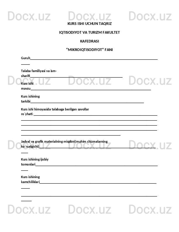 KURS ISHI UCHUN TAQRIZ
IQTISODIYOT VA TURIZM FAKULTET
KAFEDRASI
“MIKROIQTISODIYOT” FANI
Guruh_________________________________________________________________________
_____
Talaba familiyasi va ism-
sharifi_____________________________________________________
Kurs ishi 
mavzu_____________________________________________________________________
Kurs ishining 
tarkibi_________________________________________________________________
Kurs ishi himoyasida talabaga berilgan savollar 
ro`yhati:_______________________________________________________________________
______________________________________________________________________________
______________________________________________________________________________
______________________________________________________________________________
_________________________________________________________
Jadval va grafik materialning miqdori(muhim chizmalarning 
ko`rsatgichi)___________________________________________________________________
____
Kurs ishining ijobiy 
tomonlari______________________________________________________________________
____
Kurs ishining 
kamchiliklari___________________________________________________________________
_____
______________________________________________________________________________
______ 