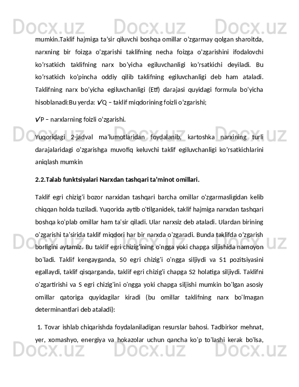 mumkin.Taklif hajmiga ta’sir qiluvchi boshqa omillar o’zgarmay qolgan sharoitda,
narxning   bir   foizga   o’zgarishi   taklifning   nеcha   foizga   o’zgarishini   ifodalovchi
ko’rsatkich   taklifning   narx   bo’yicha   egiluvchanligi   ko’rsatkichi   dеyiladi.   Bu
ko’rsatkich   ko’pincha   oddiy   qilib   taklifning   egiluvchanligi   dеb   ham   ataladi.
Taklifning   narx   bo’yicha   egiluvchanligi   (Etf)   darajasi   quyidagi   formula   bo’yicha
hisoblanadi:Bu yerda:  Q – taklif miqdorining foizli o’zgarishi;
P – narxlarning foizli o’zgarishi.  	

Yuqoridagi   2-jadval   ma’lumotlaridan   foydalanib,   kartoshka   narxining   turli
darajalaridagi   o’zgarishga   muvofiq   kеluvchi   taklif   egiluvchanligi   ko’rsatkichlarini
aniqlash mumkin 
2.2.Talab funktsiyalari Narxdan tashqari ta'minot omillari.
Taklif   egri   chizig'i   bozor   narxidan   tashqari   barcha   omillar   o'zgarmasligidan   kelib
chiqqan holda tuziladi. Yuqorida aytib o'tilganidek, taklif hajmiga narxdan tashqari
boshqa ko'plab omillar ham ta'sir qiladi. Ular narxsiz deb ataladi. Ulardan birining
o'zgarishi ta'sirida taklif miqdori har bir narxda o'zgaradi. Bunda taklifda o‘zgarish
borligini aytamiz. Bu taklif egri chizig'ining o'ngga yoki chapga siljishida namoyon
bo'ladi.   Taklif   kengayganda,   S0   egri   chizig'i   o'ngga   siljiydi   va   S1   pozitsiyasini
egallaydi, taklif qisqarganda, taklif egri chizig'i  chapga S2  holatiga siljiydi.  Taklifni
o'zgartirishi   va   S   egri   chizig'ini   o'ngga   yoki   chapga   siljishi   mumkin   bo'lgan   asosiy
omillar   qatoriga   quyidagilar   kiradi   (bu   omillar   taklifning   narx   bo'lmagan
determinantlari deb ataladi):
  1. Tovar ishlab chiqarishda foydalaniladigan resurslar bahosi. Tadbirkor mehnat,
yer,   xomashyo,   energiya   va   hokazolar   uchun   qancha   ko'p   to'lashi   kerak   bo'lsa, 