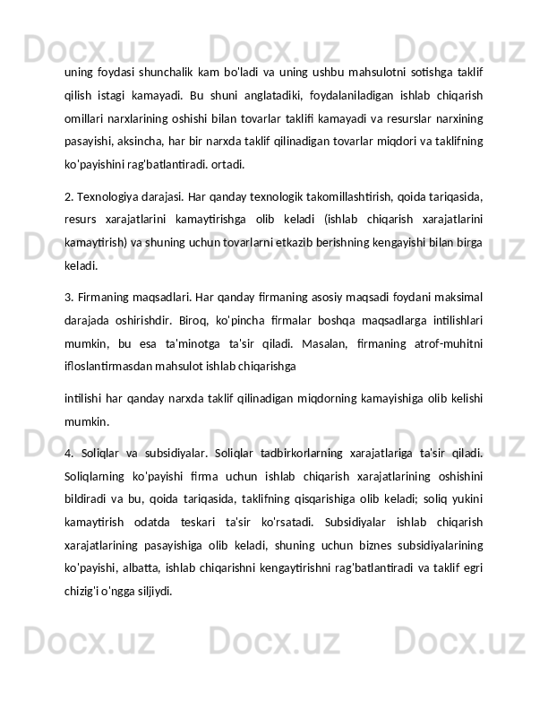 uning   foydasi   shunchalik   kam   bo'ladi   va   uning   ushbu   mahsulotni   sotishga   taklif
qilish   istagi   kamayadi.   Bu   shuni   anglatadiki,   foydalaniladigan   ishlab   chiqarish
omillari   narxlarining   oshishi   bilan   tovarlar   taklifi   kamayadi   va   resurslar   narxining
pasayishi, aksincha, har bir narxda taklif qilinadigan tovarlar miqdori va taklifning
ko'payishini rag'batlantiradi. ortadi. 
2. Texnologiya darajasi. Har qanday texnologik takomillashtirish, qoida tariqasida,
resurs   xarajatlarini   kamaytirishga   olib   keladi   (ishlab   chiqarish   xarajatlarini
kamaytirish) va shuning uchun tovarlarni etkazib berishning kengayishi bilan birga
keladi. 
3. Firmaning maqsadlari. Har qanday firmaning asosiy maqsadi foydani maksimal
darajada   oshirishdir.   Biroq,   ko'pincha   firmalar   boshqa   maqsadlarga   intilishlari
mumkin,   bu   esa   ta'minotga   ta'sir   qiladi.   Masalan,   firmaning   atrof-muhitni
ifloslantirmasdan mahsulot ishlab chiqarishga 
intilishi   har   qanday   narxda   taklif   qilinadigan   miqdorning   kamayishiga   olib   kelishi
mumkin. 
4.   Soliqlar   va   subsidiyalar.   Soliqlar   tadbirkorlarning   xarajatlariga   ta'sir   qiladi.
Soliqlarning   ko'payishi   firma   uchun   ishlab   chiqarish   xarajatlarining   oshishini
bildiradi   va   bu,   qoida   tariqasida,   taklifning   qisqarishiga   olib   keladi;   soliq   yukini
kamaytirish   odatda   teskari   ta'sir   ko'rsatadi.   Subsidiyalar   ishlab   chiqarish
xarajatlarining   pasayishiga   olib   keladi,   shuning   uchun   biznes   subsidiyalarining
ko'payishi,   albatta,   ishlab   chiqarishni   kengaytirishni   rag'batlantiradi   va   taklif   egri
chizig'i o'ngga siljiydi.   